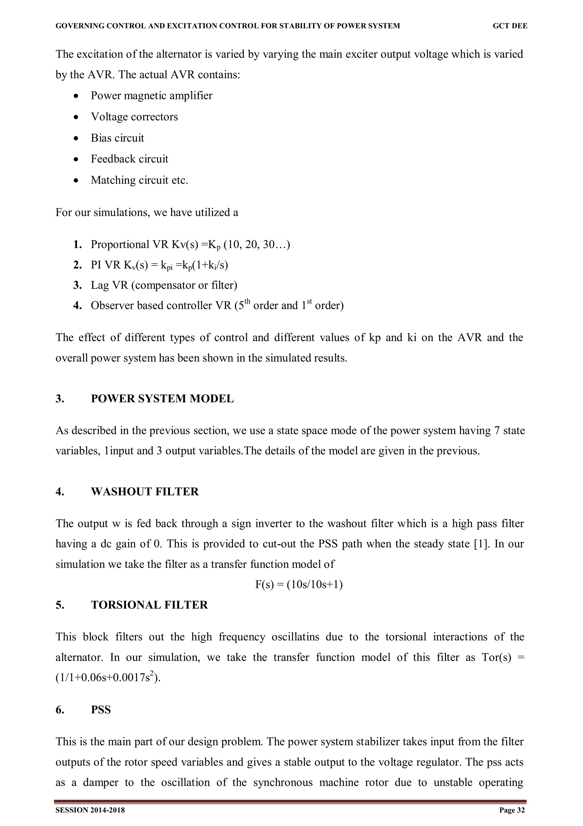 GOVERNING CONTROL AND EXCITATION CONTROL FOR STABILITY OF POWER SYSTEM GCT DEE
SESSION 2014-2018 Page 32
The excitation of the alternator is varied by varying the main exciter output voltage which is varied
by the AVR. The actual AVR contains:
 Power magnetic amplifier
 Voltage correctors
 Bias circuit
 Feedback circuit
 Matching circuit etc.
For our simulations, we have utilized a
1. Proportional VR Kv(s) =Kp (10, 20, 30…)
2. PI VR Kv(s) = kpi =kp(1+ki/s)
3. Lag VR (compensator or filter)
4. Observer based controller VR (5th
order and 1st
order)
The effect of different types of control and different values of kp and ki on the AVR and the
overall power system has been shown in the simulated results.
3. POWER SYSTEM MODEL
As described in the previous section, we use a state space mode of the power system having 7 state
variables, 1input and 3 output variables.The details of the model are given in the previous.
4. WASHOUT FILTER
The output w is fed back through a sign inverter to the washout filter which is a high pass filter
having a dc gain of 0. This is provided to cut-out the PSS path when the steady state [1]. In our
simulation we take the filter as a transfer function model of
F(s) = (10s/10s+1)
5. TORSIONAL FILTER
This block filters out the high frequency oscillatins due to the torsional interactions of the
alternator. In our simulation, we take the transfer function model of this filter as Tor(s) =
(1/1+0.06s+0.0017s2
).
6. PSS
This is the main part of our design problem. The power system stabilizer takes input from the filter
outputs of the rotor speed variables and gives a stable output to the voltage regulator. The pss acts
as a damper to the oscillation of the synchronous machine rotor due to unstable operating
 
