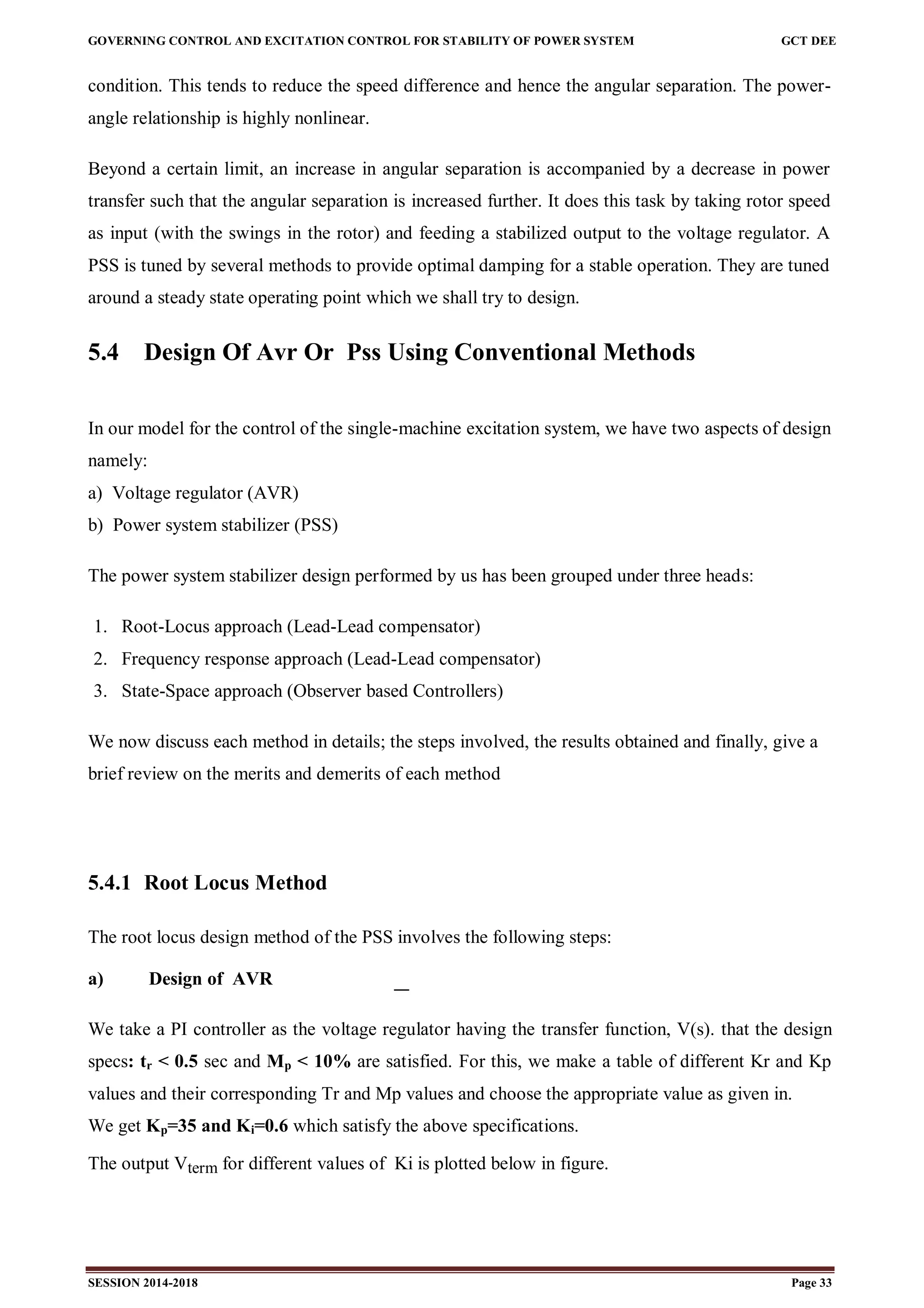GOVERNING CONTROL AND EXCITATION CONTROL FOR STABILITY OF POWER SYSTEM GCT DEE
SESSION 2014-2018 Page 33
condition. This tends to reduce the speed difference and hence the angular separation. The power-
angle relationship is highly nonlinear.
Beyond a certain limit, an increase in angular separation is accompanied by a decrease in power
transfer such that the angular separation is increased further. It does this task by taking rotor speed
as input (with the swings in the rotor) and feeding a stabilized output to the voltage regulator. A
PSS is tuned by several methods to provide optimal damping for a stable operation. They are tuned
around a steady state operating point which we shall try to design.
5.4 Design Of Avr Or Pss Using Conventional Methods
In our model for the control of the single-machine excitation system, we have two aspects of design
namely:
a) Voltage regulator (AVR)
b) Power system stabilizer (PSS)
The power system stabilizer design performed by us has been grouped under three heads:
1. Root-Locus approach (Lead-Lead compensator)
2. Frequency response approach (Lead-Lead compensator)
3. State-Space approach (Observer based Controllers)
We now discuss each method in details; the steps involved, the results obtained and finally, give a
brief review on the merits and demerits of each method
5.4.1 Root Locus Method
The root locus design method of the PSS involves the following steps:
a) Design of AVR
We take a PI controller as the voltage regulator having the transfer function, V(s). that the design
specs: tr < 0.5 sec and Mp < 10% are satisfied. For this, we make a table of different Kr and Kp
values and their corresponding Tr and Mp values and choose the appropriate value as given in.
We get Kp=35 and Ki=0.6 which satisfy the above specifications.
The output Vterm for different values of Ki is plotted below in figure.
 