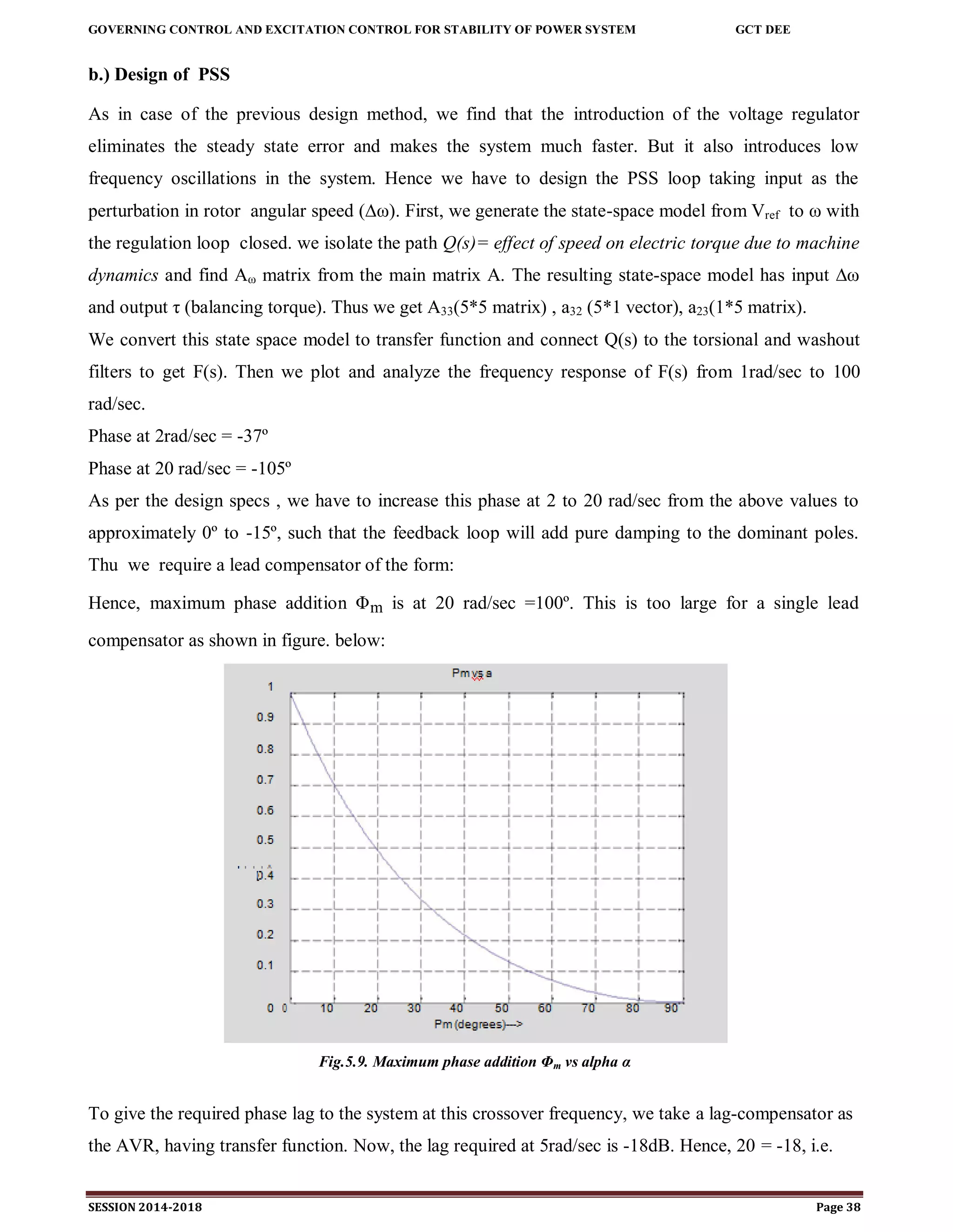 GOVERNING CONTROL AND EXCITATION CONTROL FOR STABILITY OF POWER SYSTEM GCT DEE
SESSION 2014-2018 Page 38
b.) Design of PSS
As in case of the previous design method, we find that the introduction of the voltage regulator
eliminates the steady state error and makes the system much faster. But it also introduces low
frequency oscillations in the system. Hence we have to design the PSS loop taking input as the
perturbation in rotor angular speed (∆ω). First, we generate the state-space model from Vref to ω with
the regulation loop closed. we isolate the path Q(s)= effect of speed on electric torque due to machine
dynamics and find Aω matrix from the main matrix A. The resulting state-space model has input ∆ω
and output τ (balancing torque). Thus we get A33(5*5 matrix) , a32 (5*1 vector), a23(1*5 matrix).
We convert this state space model to transfer function and connect Q(s) to the torsional and washout
filters to get F(s). Then we plot and analyze the frequency response of F(s) from 1rad/sec to 100
rad/sec.
Phase at 2rad/sec = -37º
Phase at 20 rad/sec = -105º
As per the design specs , we have to increase this phase at 2 to 20 rad/sec from the above values to
approximately 0º to -15º, such that the feedback loop will add pure damping to the dominant poles.
Thu we require a lead compensator of the form:
Hence, maximum phase addition Φm is at 20 rad/sec =100º. This is too large for a single lead
compensator as shown in figure. below:
Fig.5.9. Maximum phase addition Φm vs alpha α
To give the required phase lag to the system at this crossover frequency, we take a lag-compensator as
the AVR, having transfer function. Now, the lag required at 5rad/sec is -18dB. Hence, 20 = -18, i.e.
 