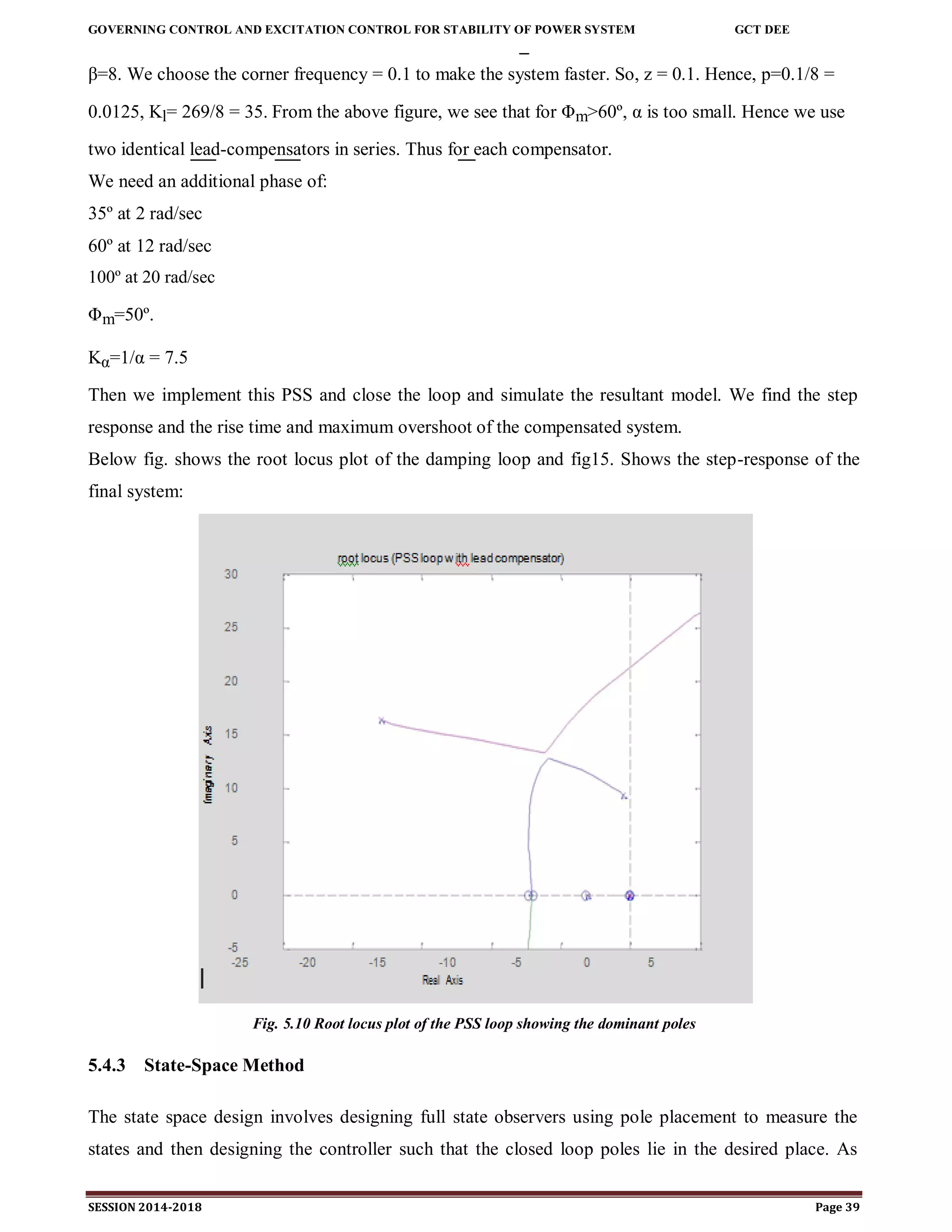 GOVERNING CONTROL AND EXCITATION CONTROL FOR STABILITY OF POWER SYSTEM GCT DEE
SESSION 2014-2018 Page 39
β=8. We choose the corner frequency = 0.1 to make the system faster. So, z = 0.1. Hence, p=0.1/8 =
0.0125, Kl= 269/8 = 35. From the above figure, we see that for Φm>60º, α is too small. Hence we use
two identical lead-compensators in series. Thus for each compensator.
We need an additional phase of:
35º at 2 rad/sec
60º at 12 rad/sec
100º at 20 rad/sec
Φm=50º.
Kα=1/α = 7.5
Then we implement this PSS and close the loop and simulate the resultant model. We find the step
response and the rise time and maximum overshoot of the compensated system.
Below fig. shows the root locus plot of the damping loop and fig15. Shows the step-response of the
final system:
Fig. 5.10 Root locus plot of the PSS loop showing the dominant poles
5.4.3 State-Space Method
The state space design involves designing full state observers using pole placement to measure the
states and then designing the controller such that the closed loop poles lie in the desired place. As
 