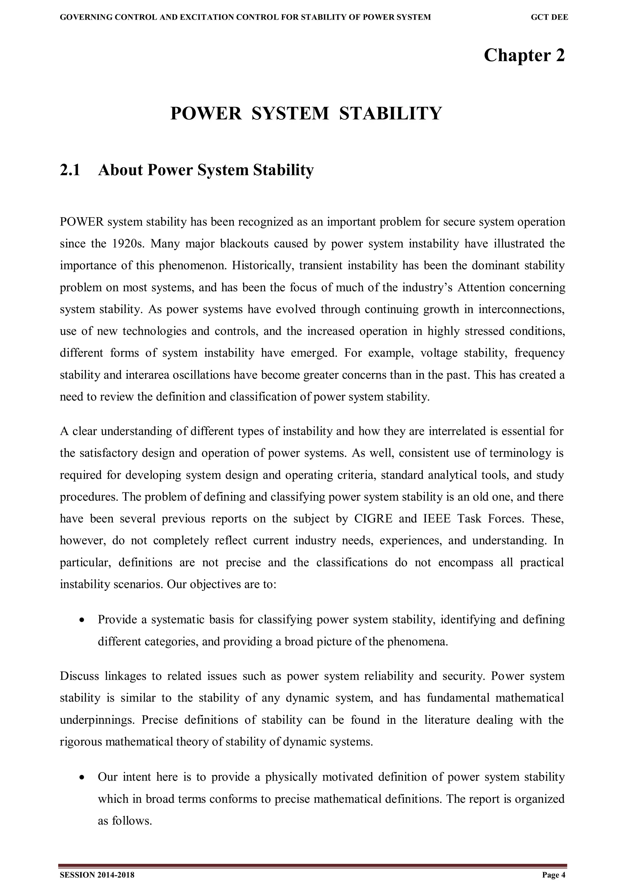 GOVERNING CONTROL AND EXCITATION CONTROL FOR STABILITY OF POWER SYSTEM GCT DEE
SESSION 2014-2018 Page 4
Chapter 2
POWER SYSTEM STABILITY
2.1 About Power System Stability
POWER system stability has been recognized as an important problem for secure system operation
since the 1920s. Many major blackouts caused by power system instability have illustrated the
importance of this phenomenon. Historically, transient instability has been the dominant stability
problem on most systems, and has been the focus of much of the industry’s Attention concerning
system stability. As power systems have evolved through continuing growth in interconnections,
use of new technologies and controls, and the increased operation in highly stressed conditions,
different forms of system instability have emerged. For example, voltage stability, frequency
stability and interarea oscillations have become greater concerns than in the past. This has created a
need to review the definition and classification of power system stability.
A clear understanding of different types of instability and how they are interrelated is essential for
the satisfactory design and operation of power systems. As well, consistent use of terminology is
required for developing system design and operating criteria, standard analytical tools, and study
procedures. The problem of defining and classifying power system stability is an old one, and there
have been several previous reports on the subject by CIGRE and IEEE Task Forces. These,
however, do not completely reflect current industry needs, experiences, and understanding. In
particular, definitions are not precise and the classifications do not encompass all practical
instability scenarios. Our objectives are to:
 Provide a systematic basis for classifying power system stability, identifying and defining
different categories, and providing a broad picture of the phenomena.
Discuss linkages to related issues such as power system reliability and security. Power system
stability is similar to the stability of any dynamic system, and has fundamental mathematical
underpinnings. Precise definitions of stability can be found in the literature dealing with the
rigorous mathematical theory of stability of dynamic systems.
 Our intent here is to provide a physically motivated definition of power system stability
which in broad terms conforms to precise mathematical definitions. The report is organized
as follows.
 
