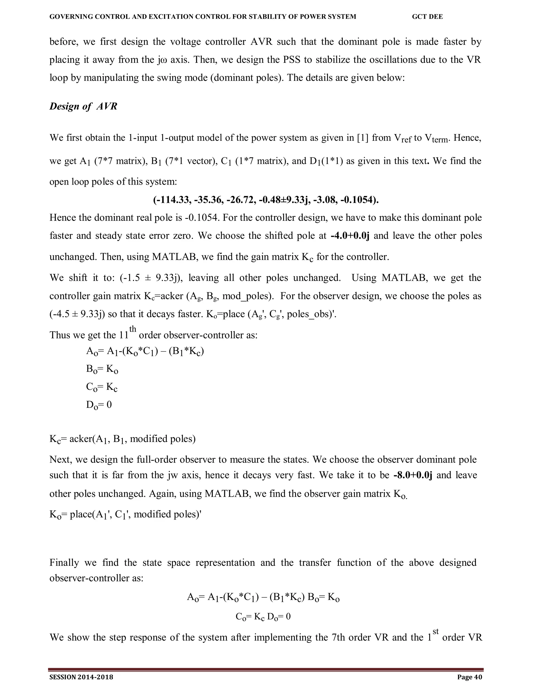 GOVERNING CONTROL AND EXCITATION CONTROL FOR STABILITY OF POWER SYSTEM GCT DEE
SESSION 2014-2018 Page 40
before, we first design the voltage controller AVR such that the dominant pole is made faster by
placing it away from the jω axis. Then, we design the PSS to stabilize the oscillations due to the VR
loop by manipulating the swing mode (dominant poles). The details are given below:
Design of AVR
We first obtain the 1-input 1-output model of the power system as given in [1] from Vref to Vterm. Hence,
we get A1 (7*7 matrix), B1 (7*1 vector), C1 (1*7 matrix), and D1(1*1) as given in this text. We find the
open loop poles of this system:
(-114.33, -35.36, -26.72, -0.48±9.33j, -3.08, -0.1054).
Hence the dominant real pole is -0.1054. For the controller design, we have to make this dominant pole
faster and steady state error zero. We choose the shifted pole at -4.0+0.0j and leave the other poles
unchanged. Then, using MATLAB, we find the gain matrix Kc for the controller.
We shift it to: (-1.5 ± 9.33j), leaving all other poles unchanged. Using MATLAB, we get the
controller gain matrix Kc=acker (Ag, Bg, mod_poles). For the observer design, we choose the poles as
(-4.5 ± 9.33j) so that it decays faster. Ko=place (Ag', Cg', poles_obs)'.
Thus we get the 11
th
order observer-controller as:
Ao= A1-(Ko*C1) – (B1*Kc)
Bo= Ko
Co= Kc
Do= 0
Kc= acker(A1, B1, modified poles)
Next, we design the full-order observer to measure the states. We choose the observer dominant pole
such that it is far from the jw axis, hence it decays very fast. We take it to be -8.0+0.0j and leave
other poles unchanged. Again, using MATLAB, we find the observer gain matrix Ko.
Ko= place(A1', C1', modified poles)'
Finally we find the state space representation and the transfer function of the above designed
observer-controller as:
Ao= A1-(Ko*C1) – (B1*Kc) Bo= Ko
Co= Kc Do= 0
We show the step response of the system after implementing the 7th order VR and the 1
st
order VR
 