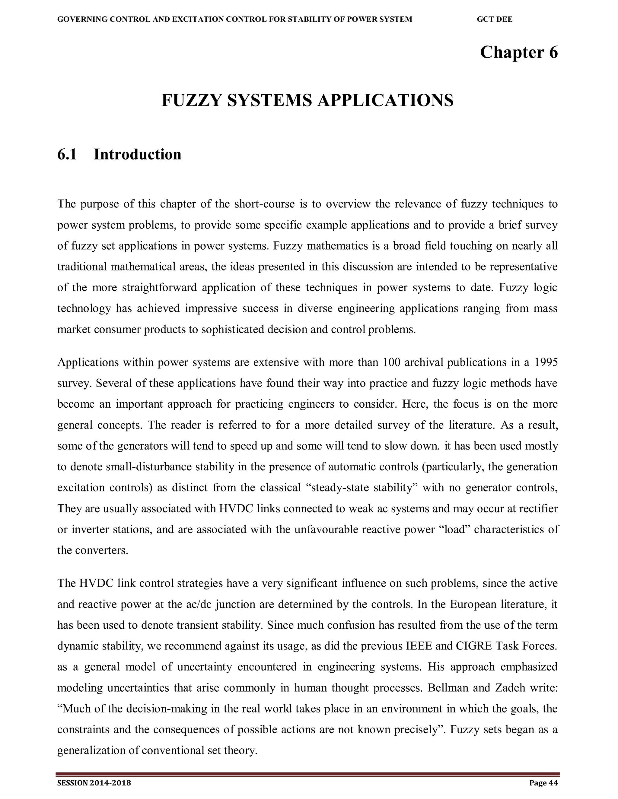 GOVERNING CONTROL AND EXCITATION CONTROL FOR STABILITY OF POWER SYSTEM GCT DEE
SESSION 2014-2018 Page 44
Chapter 6
FUZZY SYSTEMS APPLICATIONS
6.1 Introduction
The purpose of this chapter of the short-course is to overview the relevance of fuzzy techniques to
power system problems, to provide some specific example applications and to provide a brief survey
of fuzzy set applications in power systems. Fuzzy mathematics is a broad field touching on nearly all
traditional mathematical areas, the ideas presented in this discussion are intended to be representative
of the more straightforward application of these techniques in power systems to date. Fuzzy logic
technology has achieved impressive success in diverse engineering applications ranging from mass
market consumer products to sophisticated decision and control problems.
Applications within power systems are extensive with more than 100 archival publications in a 1995
survey. Several of these applications have found their way into practice and fuzzy logic methods have
become an important approach for practicing engineers to consider. Here, the focus is on the more
general concepts. The reader is referred to for a more detailed survey of the literature. As a result,
some of the generators will tend to speed up and some will tend to slow down. it has been used mostly
to denote small-disturbance stability in the presence of automatic controls (particularly, the generation
excitation controls) as distinct from the classical “steady-state stability” with no generator controls,
They are usually associated with HVDC links connected to weak ac systems and may occur at rectifier
or inverter stations, and are associated with the unfavourable reactive power “load” characteristics of
the converters.
The HVDC link control strategies have a very significant influence on such problems, since the active
and reactive power at the ac/dc junction are determined by the controls. In the European literature, it
has been used to denote transient stability. Since much confusion has resulted from the use of the term
dynamic stability, we recommend against its usage, as did the previous IEEE and CIGRE Task Forces.
as a general model of uncertainty encountered in engineering systems. His approach emphasized
modeling uncertainties that arise commonly in human thought processes. Bellman and Zadeh write:
“Much of the decision-making in the real world takes place in an environment in which the goals, the
constraints and the consequences of possible actions are not known precisely”. Fuzzy sets began as a
generalization of conventional set theory.
 