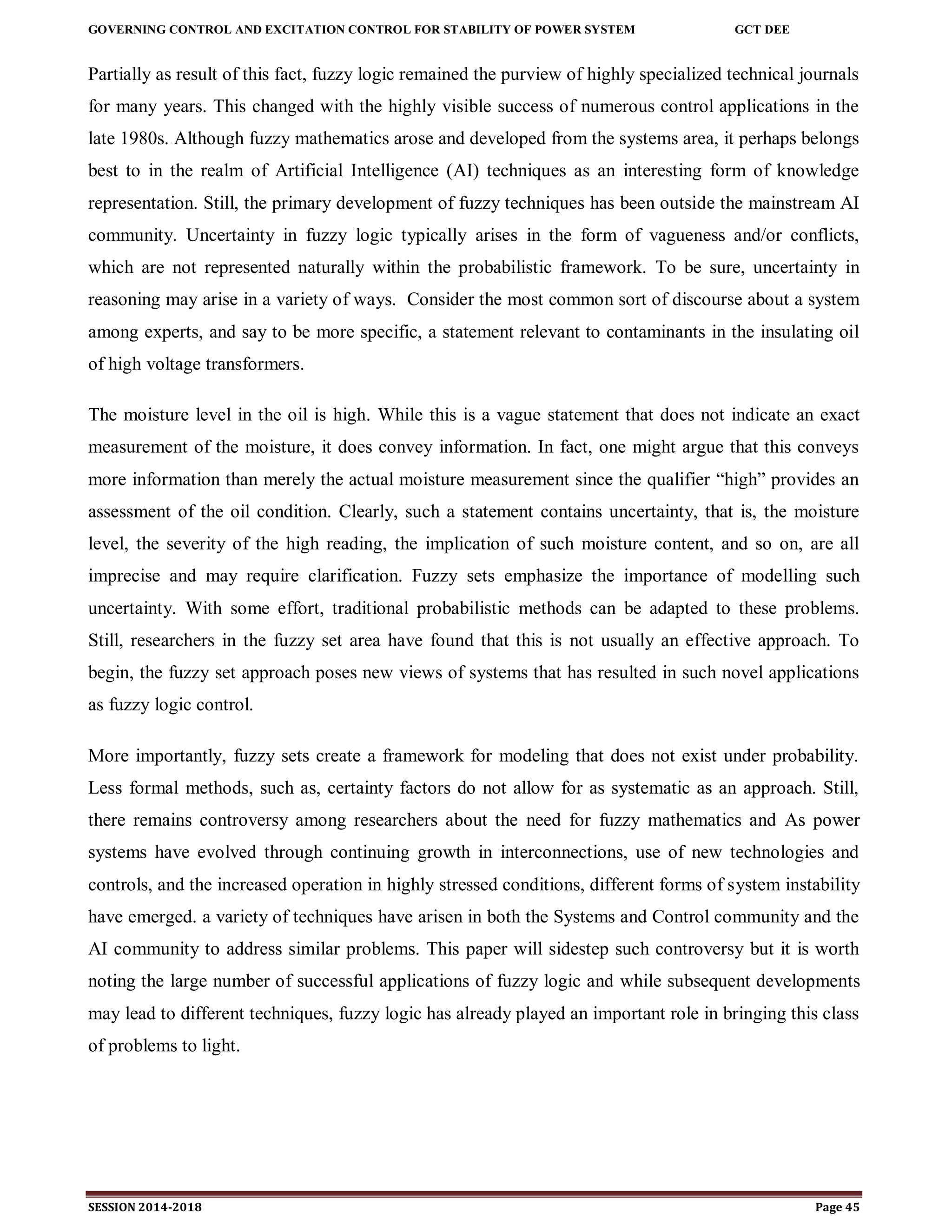GOVERNING CONTROL AND EXCITATION CONTROL FOR STABILITY OF POWER SYSTEM GCT DEE
SESSION 2014-2018 Page 45
Partially as result of this fact, fuzzy logic remained the purview of highly specialized technical journals
for many years. This changed with the highly visible success of numerous control applications in the
late 1980s. Although fuzzy mathematics arose and developed from the systems area, it perhaps belongs
best to in the realm of Artificial Intelligence (AI) techniques as an interesting form of knowledge
representation. Still, the primary development of fuzzy techniques has been outside the mainstream AI
community. Uncertainty in fuzzy logic typically arises in the form of vagueness and/or conflicts,
which are not represented naturally within the probabilistic framework. To be sure, uncertainty in
reasoning may arise in a variety of ways. Consider the most common sort of discourse about a system
among experts, and say to be more specific, a statement relevant to contaminants in the insulating oil
of high voltage transformers.
The moisture level in the oil is high. While this is a vague statement that does not indicate an exact
measurement of the moisture, it does convey information. In fact, one might argue that this conveys
more information than merely the actual moisture measurement since the qualifier “high” provides an
assessment of the oil condition. Clearly, such a statement contains uncertainty, that is, the moisture
level, the severity of the high reading, the implication of such moisture content, and so on, are all
imprecise and may require clarification. Fuzzy sets emphasize the importance of modelling such
uncertainty. With some effort, traditional probabilistic methods can be adapted to these problems.
Still, researchers in the fuzzy set area have found that this is not usually an effective approach. To
begin, the fuzzy set approach poses new views of systems that has resulted in such novel applications
as fuzzy logic control.
More importantly, fuzzy sets create a framework for modeling that does not exist under probability.
Less formal methods, such as, certainty factors do not allow for as systematic as an approach. Still,
there remains controversy among researchers about the need for fuzzy mathematics and As power
systems have evolved through continuing growth in interconnections, use of new technologies and
controls, and the increased operation in highly stressed conditions, different forms of system instability
have emerged. a variety of techniques have arisen in both the Systems and Control community and the
AI community to address similar problems. This paper will sidestep such controversy but it is worth
noting the large number of successful applications of fuzzy logic and while subsequent developments
may lead to different techniques, fuzzy logic has already played an important role in bringing this class
of problems to light.
 