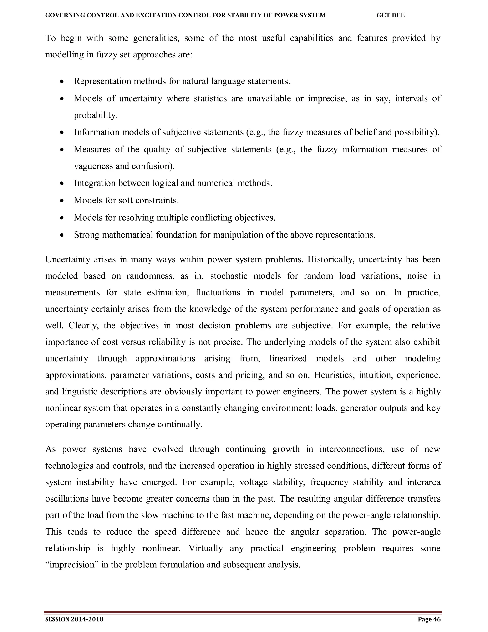 GOVERNING CONTROL AND EXCITATION CONTROL FOR STABILITY OF POWER SYSTEM GCT DEE
SESSION 2014-2018 Page 46
To begin with some generalities, some of the most useful capabilities and features provided by
modelling in fuzzy set approaches are:
 Representation methods for natural language statements.
 Models of uncertainty where statistics are unavailable or imprecise, as in say, intervals of
probability.
 Information models of subjective statements (e.g., the fuzzy measures of belief and possibility).
 Measures of the quality of subjective statements (e.g., the fuzzy information measures of
vagueness and confusion).
 Integration between logical and numerical methods.
 Models for soft constraints.
 Models for resolving multiple conflicting objectives.
 Strong mathematical foundation for manipulation of the above representations.
Uncertainty arises in many ways within power system problems. Historically, uncertainty has been
modeled based on randomness, as in, stochastic models for random load variations, noise in
measurements for state estimation, fluctuations in model parameters, and so on. In practice,
uncertainty certainly arises from the knowledge of the system performance and goals of operation as
well. Clearly, the objectives in most decision problems are subjective. For example, the relative
importance of cost versus reliability is not precise. The underlying models of the system also exhibit
uncertainty through approximations arising from, linearized models and other modeling
approximations, parameter variations, costs and pricing, and so on. Heuristics, intuition, experience,
and linguistic descriptions are obviously important to power engineers. The power system is a highly
nonlinear system that operates in a constantly changing environment; loads, generator outputs and key
operating parameters change continually.
As power systems have evolved through continuing growth in interconnections, use of new
technologies and controls, and the increased operation in highly stressed conditions, different forms of
system instability have emerged. For example, voltage stability, frequency stability and interarea
oscillations have become greater concerns than in the past. The resulting angular difference transfers
part of the load from the slow machine to the fast machine, depending on the power-angle relationship.
This tends to reduce the speed difference and hence the angular separation. The power-angle
relationship is highly nonlinear. Virtually any practical engineering problem requires some
“imprecision” in the problem formulation and subsequent analysis.
 