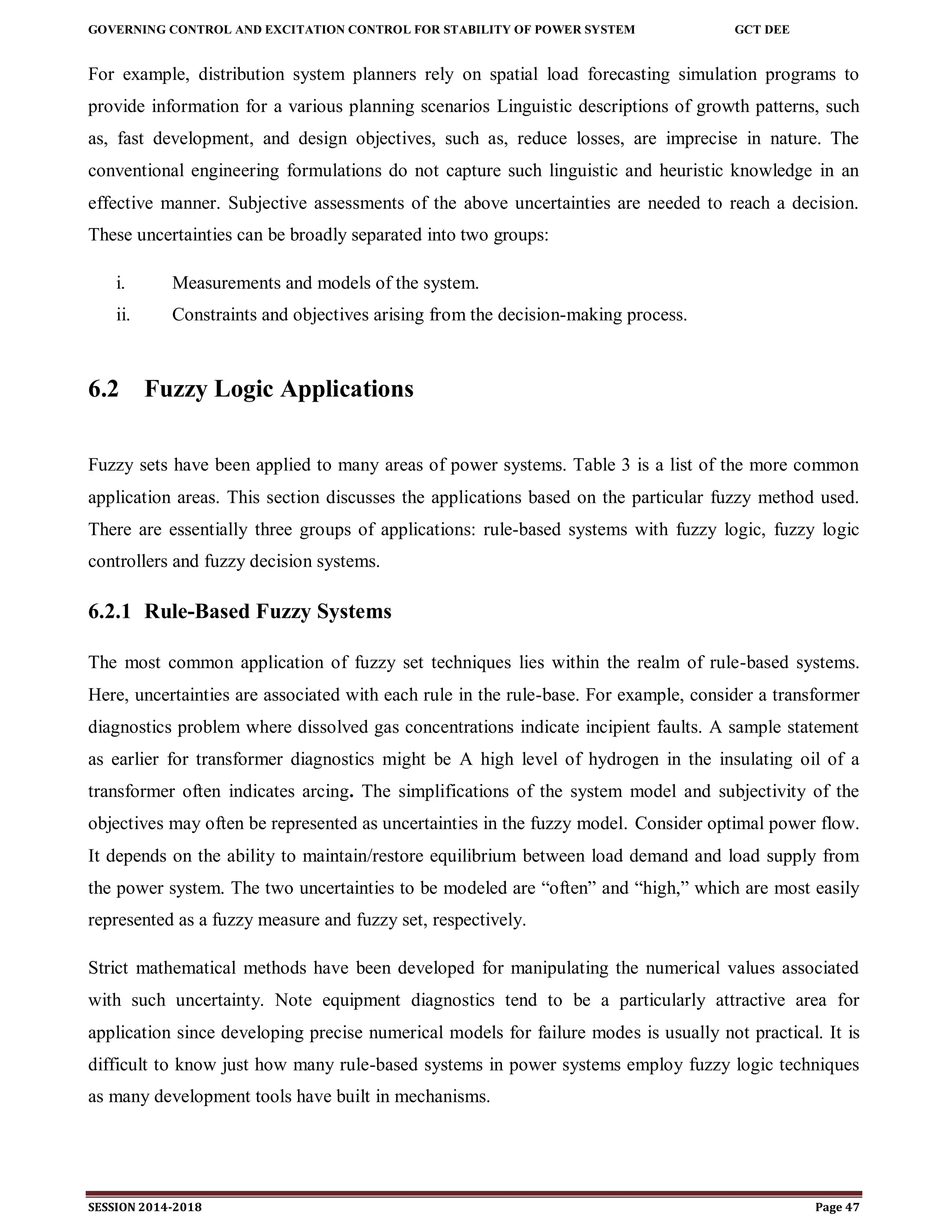 GOVERNING CONTROL AND EXCITATION CONTROL FOR STABILITY OF POWER SYSTEM GCT DEE
SESSION 2014-2018 Page 47
For example, distribution system planners rely on spatial load forecasting simulation programs to
provide information for a various planning scenarios Linguistic descriptions of growth patterns, such
as, fast development, and design objectives, such as, reduce losses, are imprecise in nature. The
conventional engineering formulations do not capture such linguistic and heuristic knowledge in an
effective manner. Subjective assessments of the above uncertainties are needed to reach a decision.
These uncertainties can be broadly separated into two groups:
i. Measurements and models of the system.
ii. Constraints and objectives arising from the decision-making process.
6.2 Fuzzy Logic Applications
Fuzzy sets have been applied to many areas of power systems. Table 3 is a list of the more common
application areas. This section discusses the applications based on the particular fuzzy method used.
There are essentially three groups of applications: rule-based systems with fuzzy logic, fuzzy logic
controllers and fuzzy decision systems.
6.2.1 Rule-Based Fuzzy Systems
The most common application of fuzzy set techniques lies within the realm of rule-based systems.
Here, uncertainties are associated with each rule in the rule-base. For example, consider a transformer
diagnostics problem where dissolved gas concentrations indicate incipient faults. A sample statement
as earlier for transformer diagnostics might be A high level of hydrogen in the insulating oil of a
transformer often indicates arcing. The simplifications of the system model and subjectivity of the
objectives may often be represented as uncertainties in the fuzzy model. Consider optimal power flow.
It depends on the ability to maintain/restore equilibrium between load demand and load supply from
the power system. The two uncertainties to be modeled are “often” and “high,” which are most easily
represented as a fuzzy measure and fuzzy set, respectively.
Strict mathematical methods have been developed for manipulating the numerical values associated
with such uncertainty. Note equipment diagnostics tend to be a particularly attractive area for
application since developing precise numerical models for failure modes is usually not practical. It is
difficult to know just how many rule-based systems in power systems employ fuzzy logic techniques
as many development tools have built in mechanisms.
 