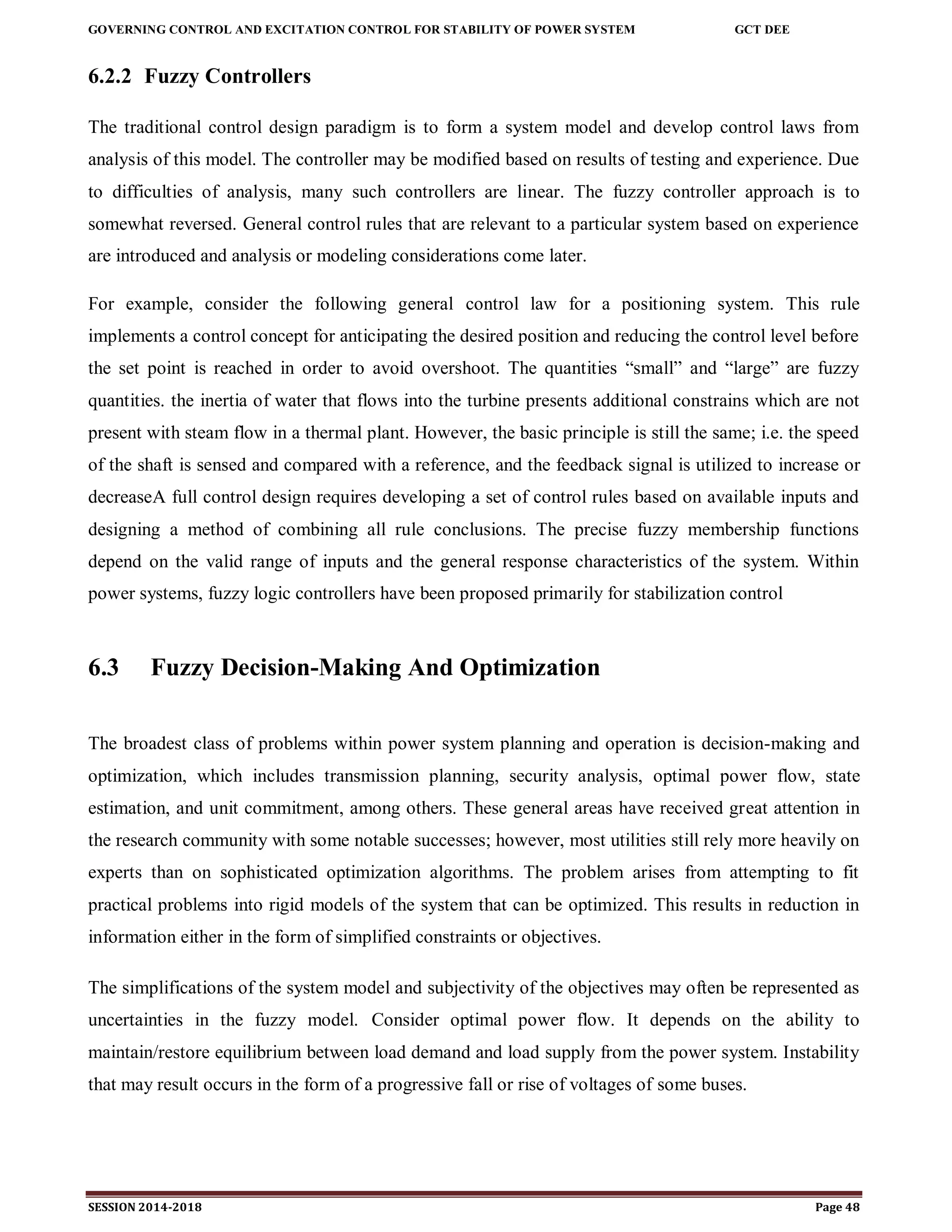 GOVERNING CONTROL AND EXCITATION CONTROL FOR STABILITY OF POWER SYSTEM GCT DEE
SESSION 2014-2018 Page 48
6.2.2 Fuzzy Controllers
The traditional control design paradigm is to form a system model and develop control laws from
analysis of this model. The controller may be modified based on results of testing and experience. Due
to difficulties of analysis, many such controllers are linear. The fuzzy controller approach is to
somewhat reversed. General control rules that are relevant to a particular system based on experience
are introduced and analysis or modeling considerations come later.
For example, consider the following general control law for a positioning system. This rule
implements a control concept for anticipating the desired position and reducing the control level before
the set point is reached in order to avoid overshoot. The quantities “small” and “large” are fuzzy
quantities. the inertia of water that flows into the turbine presents additional constrains which are not
present with steam flow in a thermal plant. However, the basic principle is still the same; i.e. the speed
of the shaft is sensed and compared with a reference, and the feedback signal is utilized to increase or
decreaseA full control design requires developing a set of control rules based on available inputs and
designing a method of combining all rule conclusions. The precise fuzzy membership functions
depend on the valid range of inputs and the general response characteristics of the system. Within
power systems, fuzzy logic controllers have been proposed primarily for stabilization control
6.3 Fuzzy Decision-Making And Optimization
The broadest class of problems within power system planning and operation is decision-making and
optimization, which includes transmission planning, security analysis, optimal power flow, state
estimation, and unit commitment, among others. These general areas have received great attention in
the research community with some notable successes; however, most utilities still rely more heavily on
experts than on sophisticated optimization algorithms. The problem arises from attempting to fit
practical problems into rigid models of the system that can be optimized. This results in reduction in
information either in the form of simplified constraints or objectives.
The simplifications of the system model and subjectivity of the objectives may often be represented as
uncertainties in the fuzzy model. Consider optimal power flow. It depends on the ability to
maintain/restore equilibrium between load demand and load supply from the power system. Instability
that may result occurs in the form of a progressive fall or rise of voltages of some buses.
 