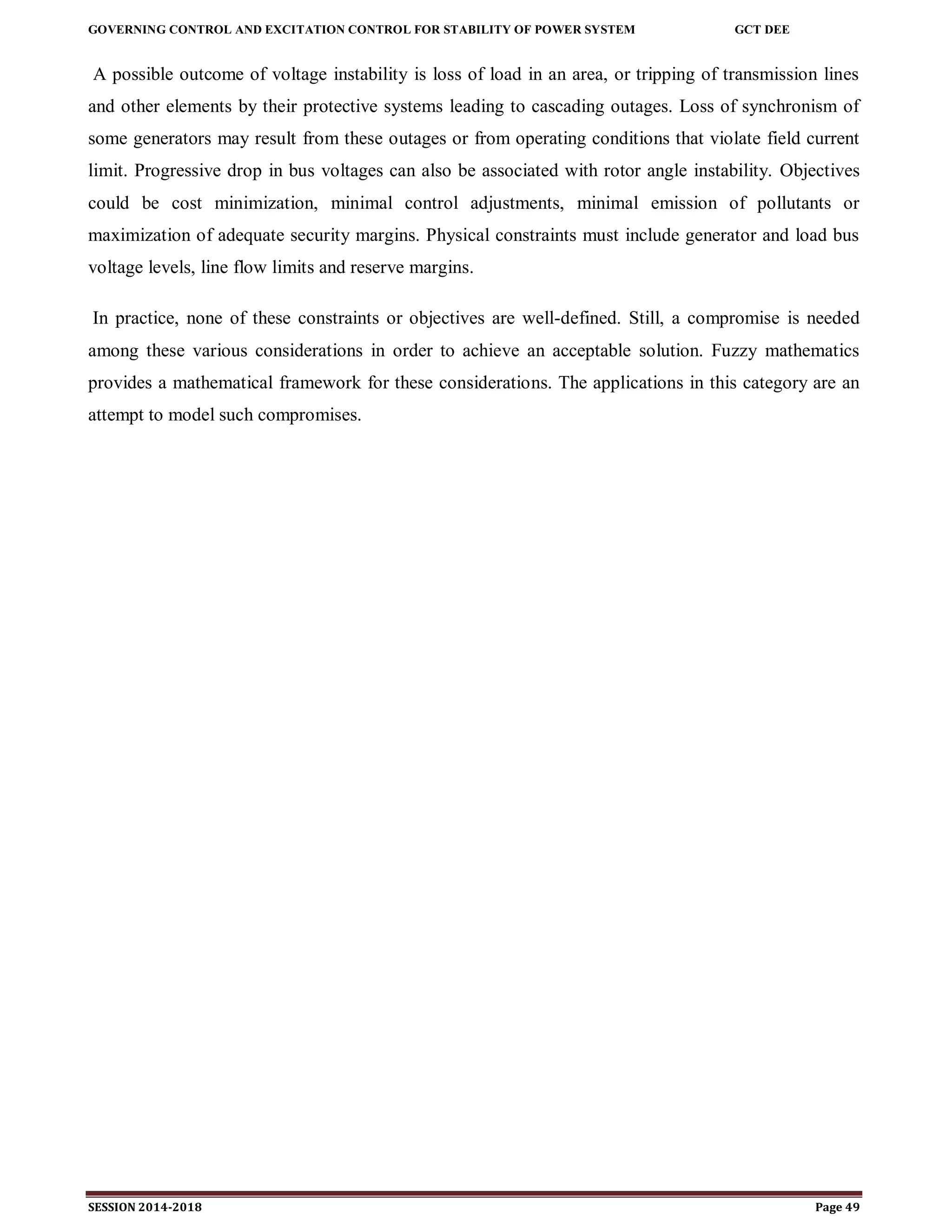 GOVERNING CONTROL AND EXCITATION CONTROL FOR STABILITY OF POWER SYSTEM GCT DEE
SESSION 2014-2018 Page 49
A possible outcome of voltage instability is loss of load in an area, or tripping of transmission lines
and other elements by their protective systems leading to cascading outages. Loss of synchronism of
some generators may result from these outages or from operating conditions that violate field current
limit. Progressive drop in bus voltages can also be associated with rotor angle instability. Objectives
could be cost minimization, minimal control adjustments, minimal emission of pollutants or
maximization of adequate security margins. Physical constraints must include generator and load bus
voltage levels, line flow limits and reserve margins.
In practice, none of these constraints or objectives are well-defined. Still, a compromise is needed
among these various considerations in order to achieve an acceptable solution. Fuzzy mathematics
provides a mathematical framework for these considerations. The applications in this category are an
attempt to model such compromises.
 