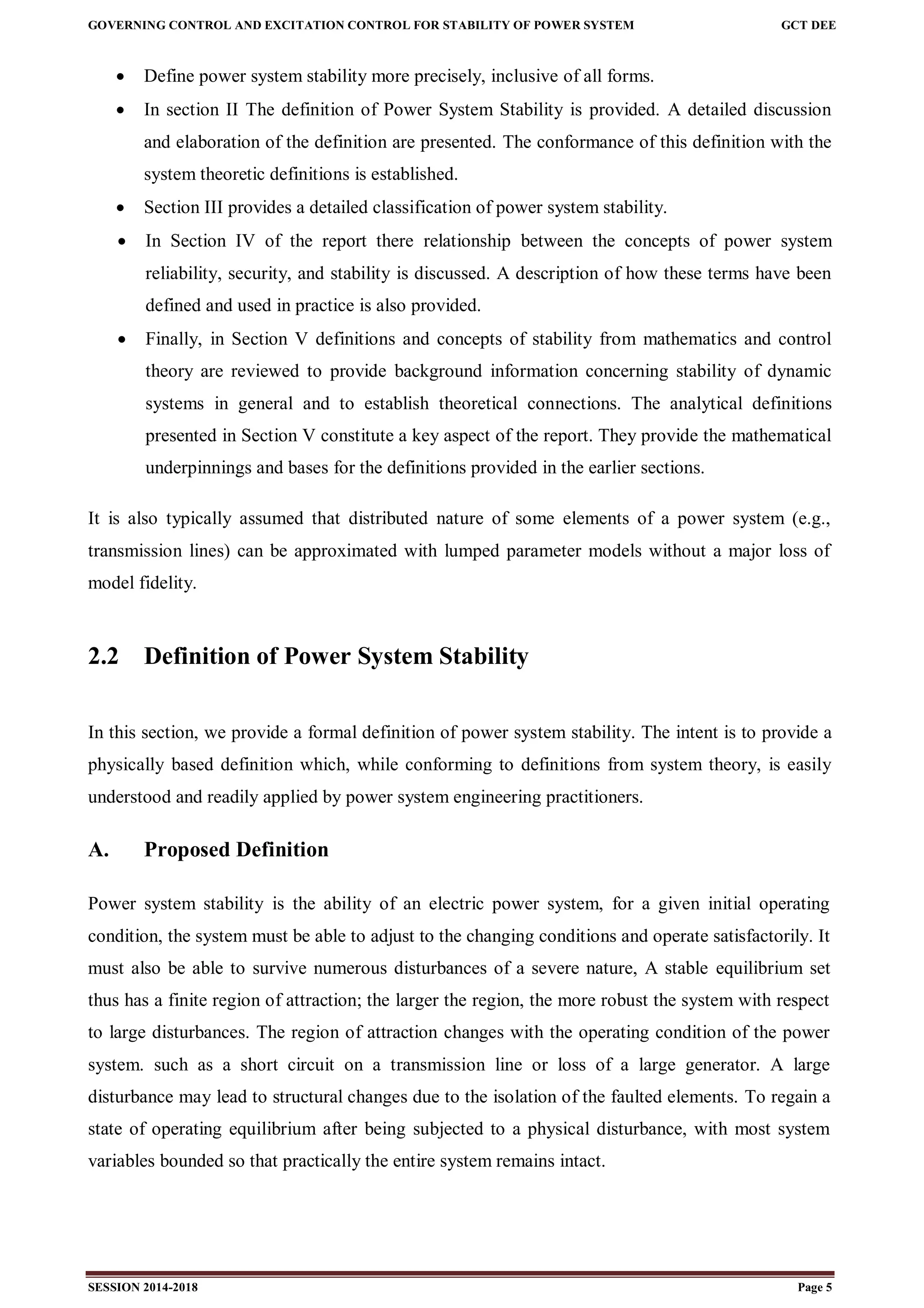 GOVERNING CONTROL AND EXCITATION CONTROL FOR STABILITY OF POWER SYSTEM GCT DEE
SESSION 2014-2018 Page 5
 Define power system stability more precisely, inclusive of all forms.
 In section II The definition of Power System Stability is provided. A detailed discussion
and elaboration of the definition are presented. The conformance of this definition with the
system theoretic definitions is established.
 Section III provides a detailed classification of power system stability.
 In Section IV of the report there relationship between the concepts of power system
reliability, security, and stability is discussed. A description of how these terms have been
defined and used in practice is also provided.
 Finally, in Section V definitions and concepts of stability from mathematics and control
theory are reviewed to provide background information concerning stability of dynamic
systems in general and to establish theoretical connections. The analytical definitions
presented in Section V constitute a key aspect of the report. They provide the mathematical
underpinnings and bases for the definitions provided in the earlier sections.
It is also typically assumed that distributed nature of some elements of a power system (e.g.,
transmission lines) can be approximated with lumped parameter models without a major loss of
model fidelity.
2.2 Definition of Power System Stability
In this section, we provide a formal definition of power system stability. The intent is to provide a
physically based definition which, while conforming to definitions from system theory, is easily
understood and readily applied by power system engineering practitioners.
A. Proposed Definition
Power system stability is the ability of an electric power system, for a given initial operating
condition, the system must be able to adjust to the changing conditions and operate satisfactorily. It
must also be able to survive numerous disturbances of a severe nature, A stable equilibrium set
thus has a finite region of attraction; the larger the region, the more robust the system with respect
to large disturbances. The region of attraction changes with the operating condition of the power
system. such as a short circuit on a transmission line or loss of a large generator. A large
disturbance may lead to structural changes due to the isolation of the faulted elements. To regain a
state of operating equilibrium after being subjected to a physical disturbance, with most system
variables bounded so that practically the entire system remains intact.
 