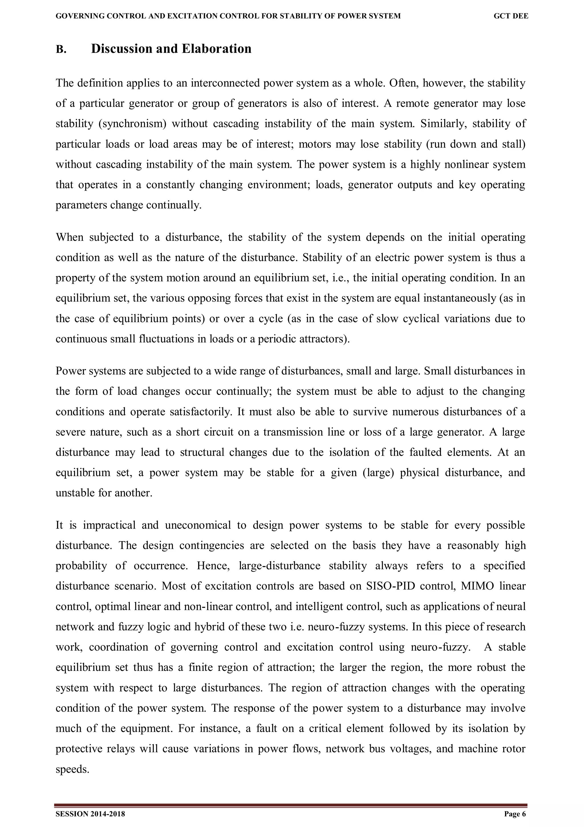 GOVERNING CONTROL AND EXCITATION CONTROL FOR STABILITY OF POWER SYSTEM GCT DEE
SESSION 2014-2018 Page 6
B. Discussion and Elaboration
The definition applies to an interconnected power system as a whole. Often, however, the stability
of a particular generator or group of generators is also of interest. A remote generator may lose
stability (synchronism) without cascading instability of the main system. Similarly, stability of
particular loads or load areas may be of interest; motors may lose stability (run down and stall)
without cascading instability of the main system. The power system is a highly nonlinear system
that operates in a constantly changing environment; loads, generator outputs and key operating
parameters change continually.
When subjected to a disturbance, the stability of the system depends on the initial operating
condition as well as the nature of the disturbance. Stability of an electric power system is thus a
property of the system motion around an equilibrium set, i.e., the initial operating condition. In an
equilibrium set, the various opposing forces that exist in the system are equal instantaneously (as in
the case of equilibrium points) or over a cycle (as in the case of slow cyclical variations due to
continuous small fluctuations in loads or a periodic attractors).
Power systems are subjected to a wide range of disturbances, small and large. Small disturbances in
the form of load changes occur continually; the system must be able to adjust to the changing
conditions and operate satisfactorily. It must also be able to survive numerous disturbances of a
severe nature, such as a short circuit on a transmission line or loss of a large generator. A large
disturbance may lead to structural changes due to the isolation of the faulted elements. At an
equilibrium set, a power system may be stable for a given (large) physical disturbance, and
unstable for another.
It is impractical and uneconomical to design power systems to be stable for every possible
disturbance. The design contingencies are selected on the basis they have a reasonably high
probability of occurrence. Hence, large-disturbance stability always refers to a specified
disturbance scenario. Most of excitation controls are based on SISO-PID control, MIMO linear
control, optimal linear and non-linear control, and intelligent control, such as applications of neural
network and fuzzy logic and hybrid of these two i.e. neuro-fuzzy systems. In this piece of research
work, coordination of governing control and excitation control using neuro-fuzzy. A stable
equilibrium set thus has a finite region of attraction; the larger the region, the more robust the
system with respect to large disturbances. The region of attraction changes with the operating
condition of the power system. The response of the power system to a disturbance may involve
much of the equipment. For instance, a fault on a critical element followed by its isolation by
protective relays will cause variations in power flows, network bus voltages, and machine rotor
speeds.
 