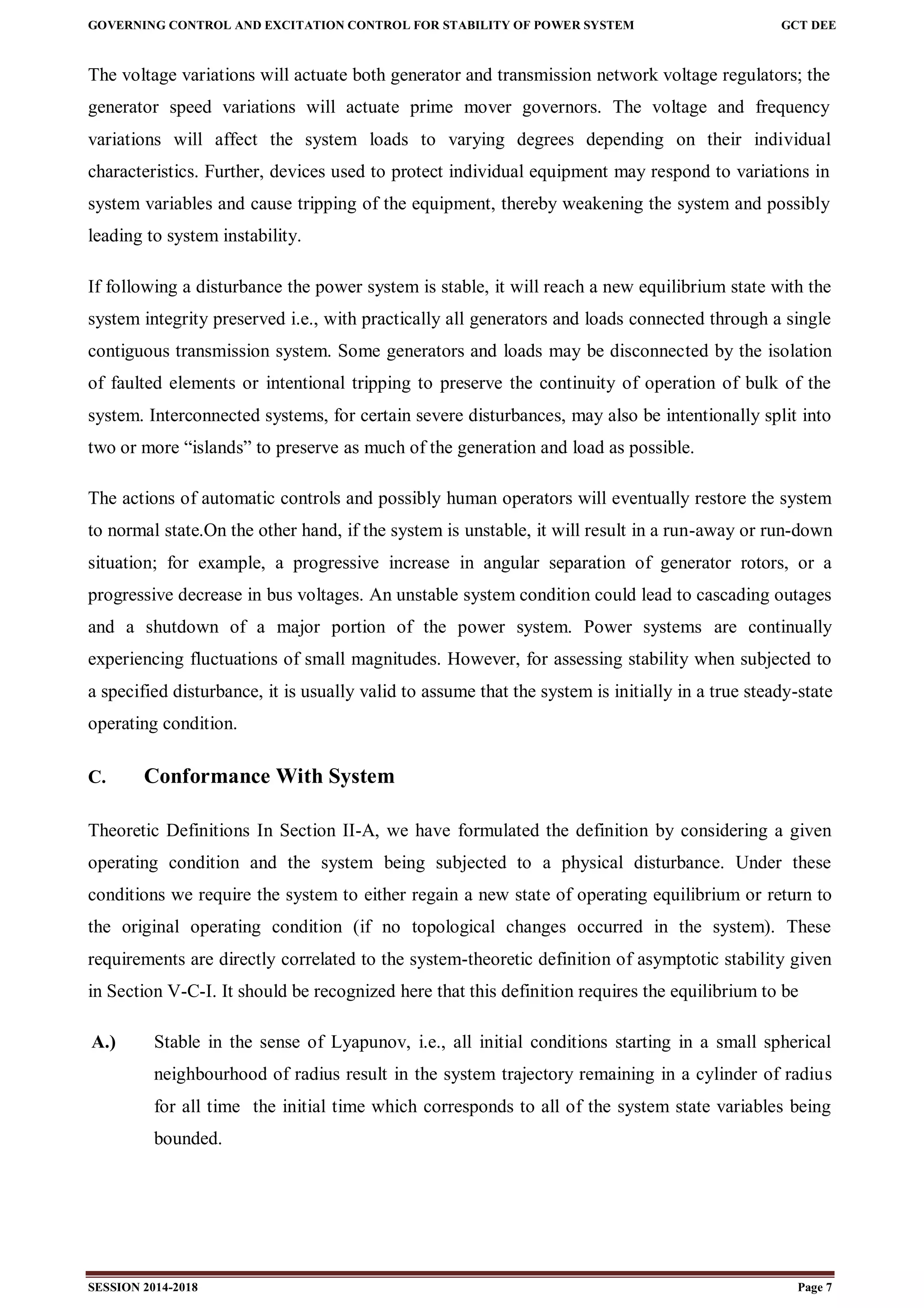 GOVERNING CONTROL AND EXCITATION CONTROL FOR STABILITY OF POWER SYSTEM GCT DEE
SESSION 2014-2018 Page 7
The voltage variations will actuate both generator and transmission network voltage regulators; the
generator speed variations will actuate prime mover governors. The voltage and frequency
variations will affect the system loads to varying degrees depending on their individual
characteristics. Further, devices used to protect individual equipment may respond to variations in
system variables and cause tripping of the equipment, thereby weakening the system and possibly
leading to system instability.
If following a disturbance the power system is stable, it will reach a new equilibrium state with the
system integrity preserved i.e., with practically all generators and loads connected through a single
contiguous transmission system. Some generators and loads may be disconnected by the isolation
of faulted elements or intentional tripping to preserve the continuity of operation of bulk of the
system. Interconnected systems, for certain severe disturbances, may also be intentionally split into
two or more “islands” to preserve as much of the generation and load as possible.
The actions of automatic controls and possibly human operators will eventually restore the system
to normal state.On the other hand, if the system is unstable, it will result in a run-away or run-down
situation; for example, a progressive increase in angular separation of generator rotors, or a
progressive decrease in bus voltages. An unstable system condition could lead to cascading outages
and a shutdown of a major portion of the power system. Power systems are continually
experiencing fluctuations of small magnitudes. However, for assessing stability when subjected to
a specified disturbance, it is usually valid to assume that the system is initially in a true steady-state
operating condition.
C. Conformance With System
Theoretic Definitions In Section II-A, we have formulated the definition by considering a given
operating condition and the system being subjected to a physical disturbance. Under these
conditions we require the system to either regain a new state of operating equilibrium or return to
the original operating condition (if no topological changes occurred in the system). These
requirements are directly correlated to the system-theoretic definition of asymptotic stability given
in Section V-C-I. It should be recognized here that this definition requires the equilibrium to be
A.) Stable in the sense of Lyapunov, i.e., all initial conditions starting in a small spherical
neighbourhood of radius result in the system trajectory remaining in a cylinder of radius
for all time the initial time which corresponds to all of the system state variables being
bounded.
 