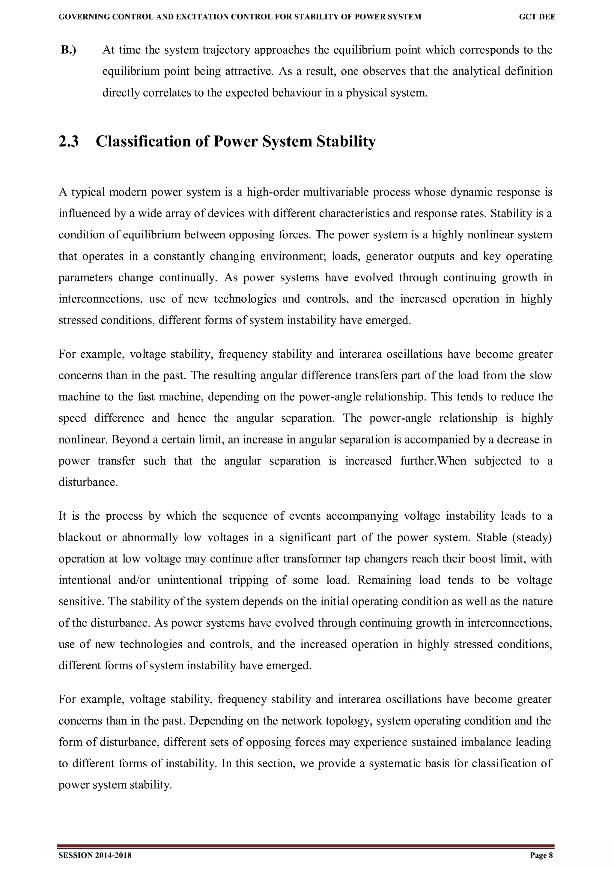 GOVERNING CONTROL AND EXCITATION CONTROL FOR STABILITY OF POWER SYSTEM GCT DEE
SESSION 2014-2018 Page 8
B.) At time the system trajectory approaches the equilibrium point which corresponds to the
equilibrium point being attractive. As a result, one observes that the analytical definition
directly correlates to the expected behaviour in a physical system.
2.3 Classification of Power System Stability
A typical modern power system is a high-order multivariable process whose dynamic response is
influenced by a wide array of devices with different characteristics and response rates. Stability is a
condition of equilibrium between opposing forces. The power system is a highly nonlinear system
that operates in a constantly changing environment; loads, generator outputs and key operating
parameters change continually. As power systems have evolved through continuing growth in
interconnections, use of new technologies and controls, and the increased operation in highly
stressed conditions, different forms of system instability have emerged.
For example, voltage stability, frequency stability and interarea oscillations have become greater
concerns than in the past. The resulting angular difference transfers part of the load from the slow
machine to the fast machine, depending on the power-angle relationship. This tends to reduce the
speed difference and hence the angular separation. The power-angle relationship is highly
nonlinear. Beyond a certain limit, an increase in angular separation is accompanied by a decrease in
power transfer such that the angular separation is increased further.When subjected to a
disturbance.
It is the process by which the sequence of events accompanying voltage instability leads to a
blackout or abnormally low voltages in a significant part of the power system. Stable (steady)
operation at low voltage may continue after transformer tap changers reach their boost limit, with
intentional and/or unintentional tripping of some load. Remaining load tends to be voltage
sensitive. The stability of the system depends on the initial operating condition as well as the nature
of the disturbance. As power systems have evolved through continuing growth in interconnections,
use of new technologies and controls, and the increased operation in highly stressed conditions,
different forms of system instability have emerged.
For example, voltage stability, frequency stability and interarea oscillations have become greater
concerns than in the past. Depending on the network topology, system operating condition and the
form of disturbance, different sets of opposing forces may experience sustained imbalance leading
to different forms of instability. In this section, we provide a systematic basis for classification of
power system stability.
 