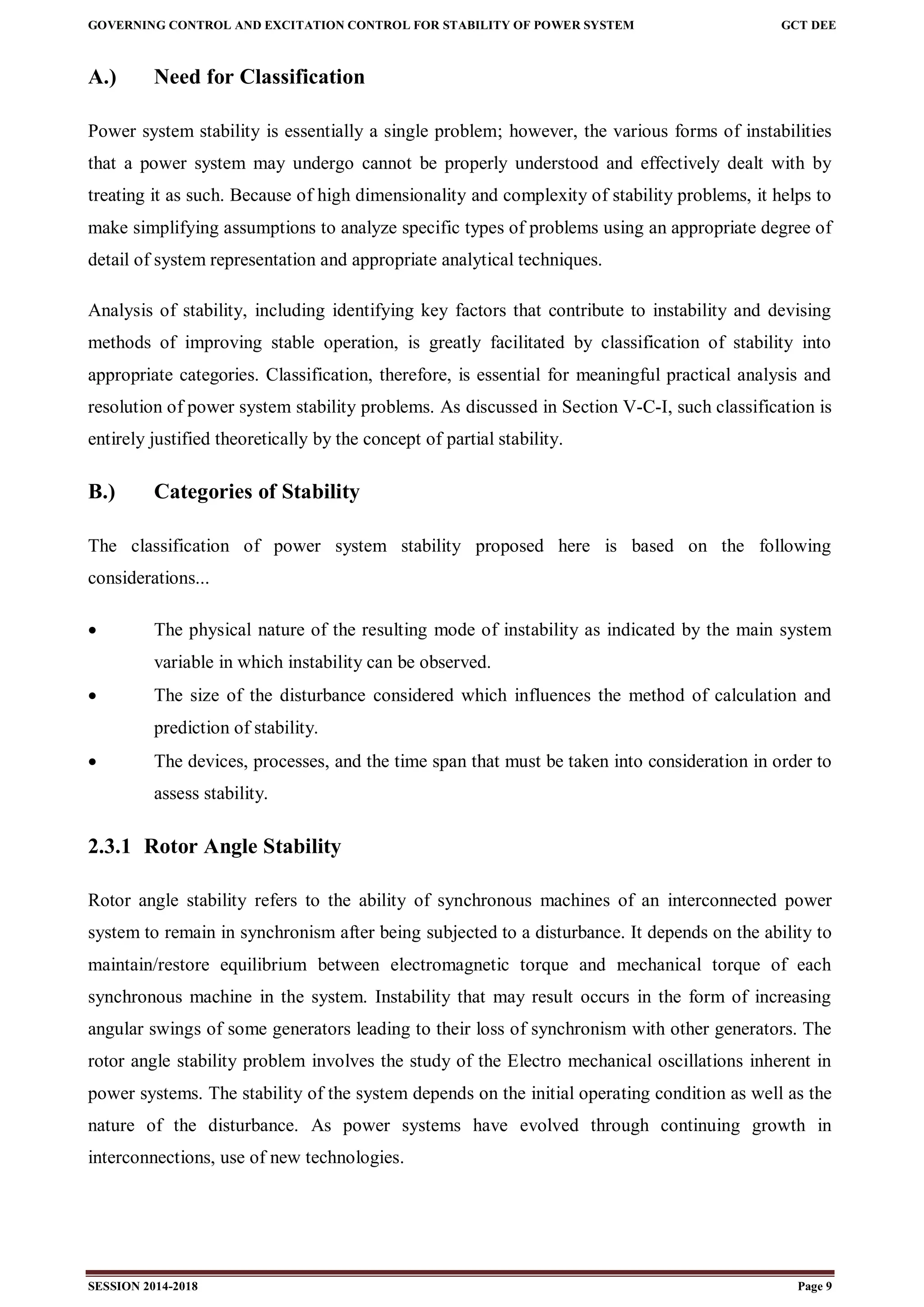GOVERNING CONTROL AND EXCITATION CONTROL FOR STABILITY OF POWER SYSTEM GCT DEE
SESSION 2014-2018 Page 9
A.) Need for Classification
Power system stability is essentially a single problem; however, the various forms of instabilities
that a power system may undergo cannot be properly understood and effectively dealt with by
treating it as such. Because of high dimensionality and complexity of stability problems, it helps to
make simplifying assumptions to analyze specific types of problems using an appropriate degree of
detail of system representation and appropriate analytical techniques.
Analysis of stability, including identifying key factors that contribute to instability and devising
methods of improving stable operation, is greatly facilitated by classification of stability into
appropriate categories. Classification, therefore, is essential for meaningful practical analysis and
resolution of power system stability problems. As discussed in Section V-C-I, such classification is
entirely justified theoretically by the concept of partial stability.
B.) Categories of Stability
The classification of power system stability proposed here is based on the following
considerations...
 The physical nature of the resulting mode of instability as indicated by the main system
variable in which instability can be observed.
 The size of the disturbance considered which influences the method of calculation and
prediction of stability.
 The devices, processes, and the time span that must be taken into consideration in order to
assess stability.
2.3.1 Rotor Angle Stability
Rotor angle stability refers to the ability of synchronous machines of an interconnected power
system to remain in synchronism after being subjected to a disturbance. It depends on the ability to
maintain/restore equilibrium between electromagnetic torque and mechanical torque of each
synchronous machine in the system. Instability that may result occurs in the form of increasing
angular swings of some generators leading to their loss of synchronism with other generators. The
rotor angle stability problem involves the study of the Electro mechanical oscillations inherent in
power systems. The stability of the system depends on the initial operating condition as well as the
nature of the disturbance. As power systems have evolved through continuing growth in
interconnections, use of new technologies.
 
