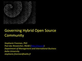 Governing	
  Hybrid	
  Open	
  Source	
  
Community	
  
Stephanie	
  Freeman,	
  PhD	
  
Post	
  doc	
  Researcher,	
  INUSE	
  (h:p://inuse.ﬁ)	
  
Department	
  of	
  Management	
  and	
  InternaDonal	
  Business	
  
Aalto	
  University	
  
stephanie.freeman@aalto.ﬁ	
  	
  
                                         	
  
                                         	
  
 
