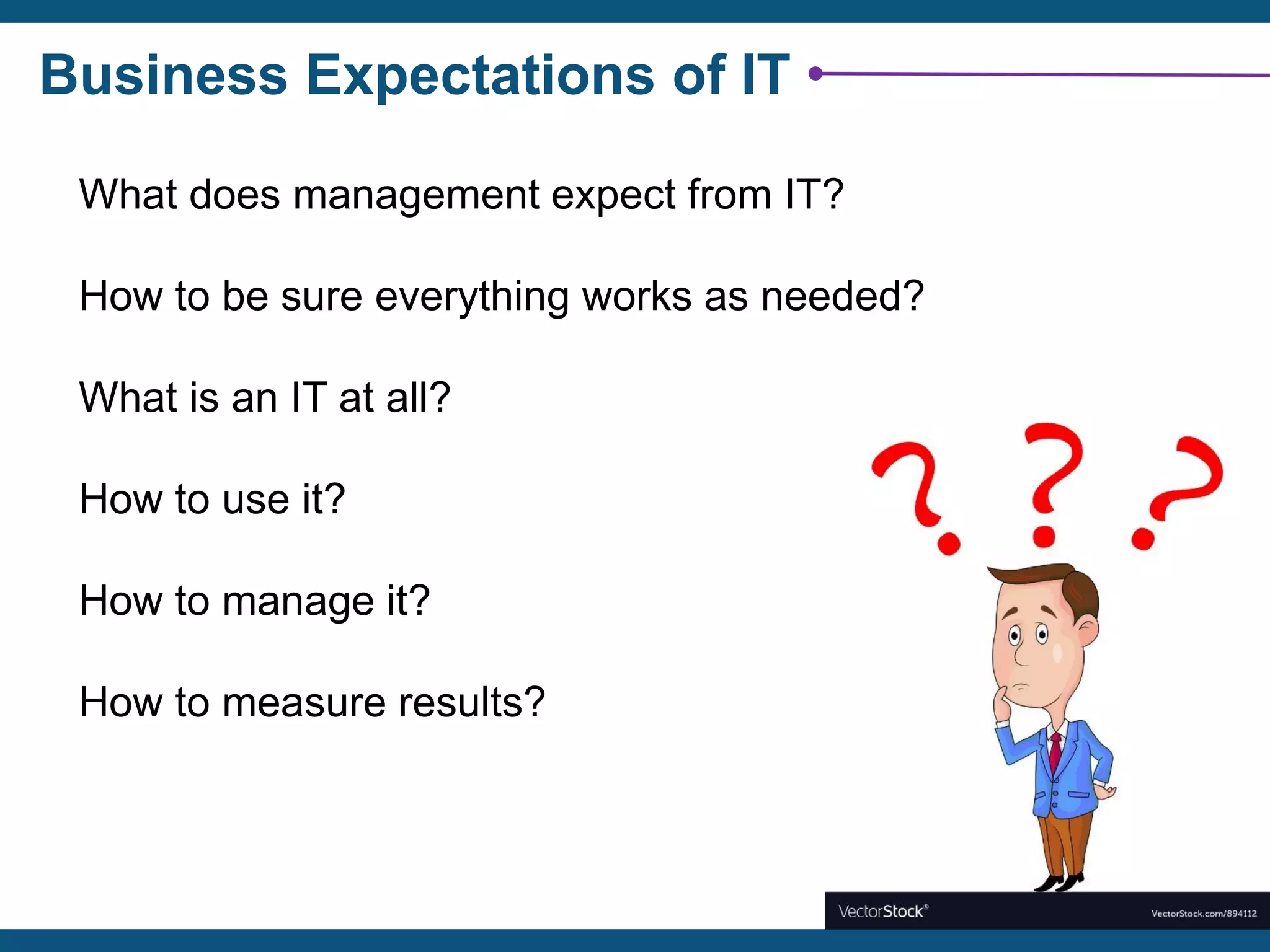 Business Expectations of IT
What does management expect from IT?
How to be sure everything works as needed?
What is an IT at all?
How to use it?
How to manage it?
How to measure results?
 