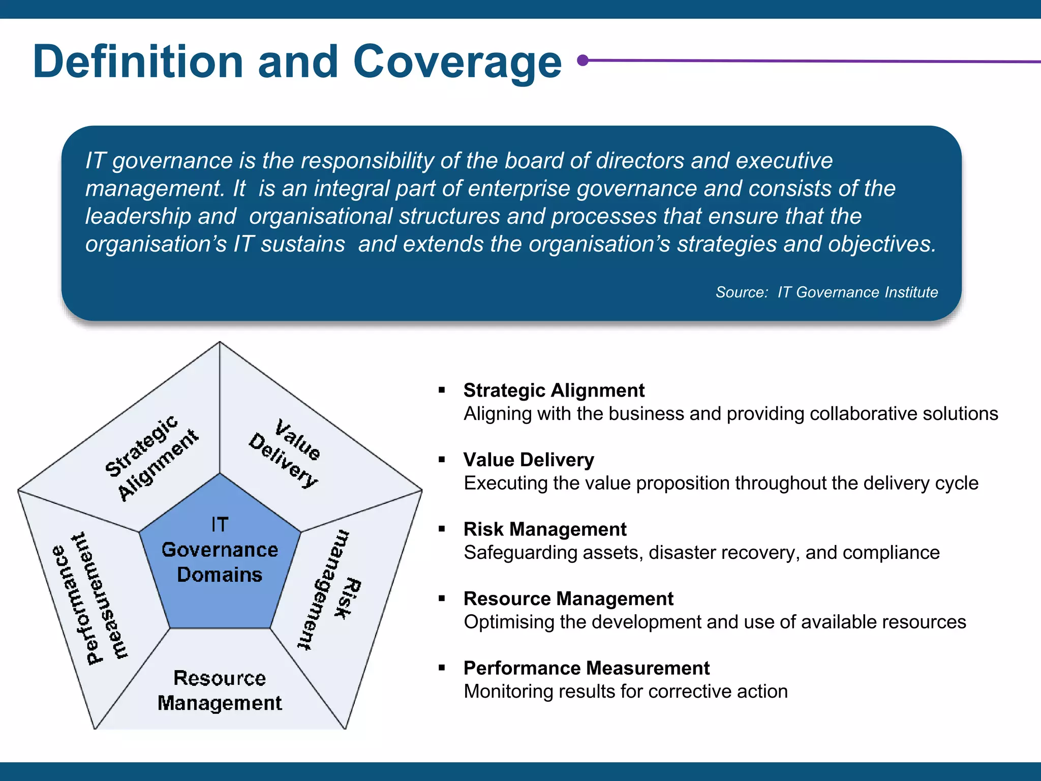 Definition and Coverage
IT governance is the responsibility of the board of directors and executive
management. It is an integral part of enterprise governance and consists of the
leadership and organisational structures and processes that ensure that the
organisation’s IT sustains and extends the organisation’s strategies and objectives.
Source: IT Governance Institute
 Strategic Alignment
Aligning with the business and providing collaborative solutions
 Value Delivery
Executing the value proposition throughout the delivery cycle
 Risk Management
Safeguarding assets, disaster recovery, and compliance
 Resource Management
Optimising the development and use of available resources
 Performance Measurement
Monitoring results for corrective action
 