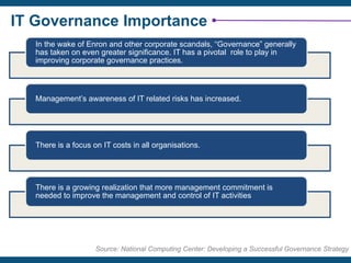 IT Governance Importance
In the wake of Enron and other corporate scandals, “Governance” generally
has taken on even greater significance. IT has a pivotal role to play in
improving corporate governance practices.
Management’s awareness of IT related risks has increased.
There is a focus on IT costs in all organisations.
There is a growing realization that more management commitment is
needed to improve the management and control of IT activities
Source: National Computing Center: Developing a Successful Governance Strategy
 