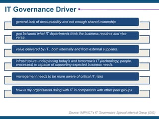 IT Governance Driver
Source: IMPACT’s IT Governance Special Interest Group (SIG)
general lack of accountability and not enough shared ownership
gap between what IT departments think the business requires and vice
versa
value delivered by IT , both internally and from external suppliers.
infrastructure underpinning today’s and tomorrow’s IT (technology, people,
processes) is capable of supporting expected business needs.
management needs to be more aware of critical IT risks
how is my organisation doing with IT in comparison with other peer groups
 