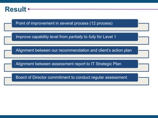 Result
Point of improvement in several process (12 process)
Improve capability level from partially to fully for Level 1
Alignment between our recommendation and client’s action plan
Alignment between assessment report to IT Strategic Plan
Board of Director commitment to conduct regular assessment
 