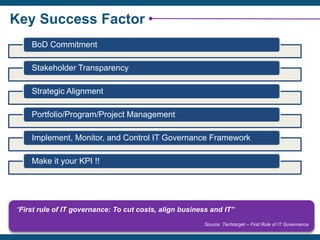 Key Success Factor
BoD Commitment
Stakeholder Transparency
Strategic Alignment
Portfolio/Program/Project Management
Implement, Monitor, and Control IT Governance Framework
Make it your KPI !!
“First rule of IT governance: To cut costs, align business and IT”
Source: Techtarget – First Rule of IT Governance
 