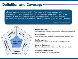 Definition and Coverage
IT governance is the responsibility of the board of directors and executive
management. It is an integral part of enterprise governance and consists of the
leadership and organisational structures and processes that ensure that the
organisation’s IT sustains and extends the organisation’s strategies and objectives.
Source: IT Governance Institute
 Strategic Alignment
Aligning with the business and providing collaborative solutions
 Value Delivery
Executing the value proposition throughout the delivery cycle
 Risk Management
Safeguarding assets, disaster recovery, and compliance
 Resource Management
Optimising the development and use of available resources
 Performance Measurement
Monitoring results for corrective action
 