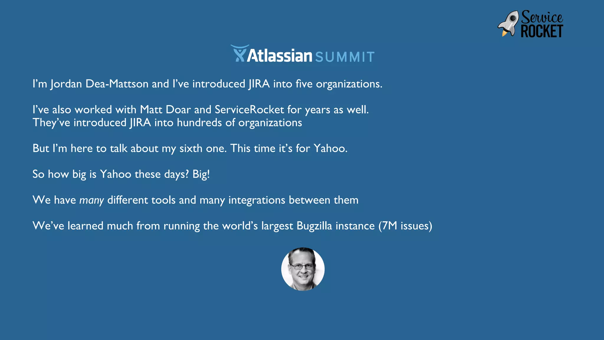 I’m Jordan Dea-Mattson and I’ve introduced JIRA into five organizations.
I’ve also worked with Matt Doar and ServiceRocket for years as well.
They’ve introduced JIRA into hundreds of organizations
But I’m here to talk about my sixth one. This time it’s for Yahoo.
So how big is Yahoo these days? Big!
We have many different tools and many integrations between them
We’ve learned much from running the world’s largest Bugzilla instance (7M issues)