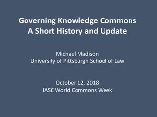 Governing Knowledge Commons
A Short History and Update
Michael Madison
University of Pittsburgh School of Law
October 12, 2018
IASC World Commons Week
 