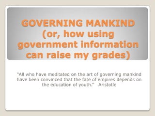 GOVERNING MANKIND (or, how using government information can raise my grades) “All who have meditated on the art of governing mankind have been convinced that the fate of empires depends on the education of youth.”   Aristotle 