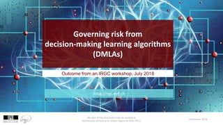 No part of this document may be quoted or
reproduced without prior written approval from IRGC
November 2018
Outcome from an IRGC workshop, July 2018
Governing risk from
decision-making learning algorithms
(DMLAs)
https://irgc.epfl.ch
 