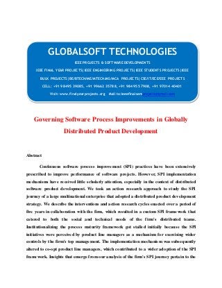 GLOBALSOFT TECHNOLOGIES 
IEEE PROJECTS & SOFTWARE DEVELOPMENTS 
IEEE FINAL YEAR PROJECTS|IEEE ENGINEERING PROJECTS|IEEE STUDENTS PROJECTS|IEEE 
BULK PROJECTS|BE/BTECH/ME/MTECH/MS/MCA PROJECTS|CSE/IT/ECE/EEE PROJECTS 
CELL: +91 98495 39085, +91 99662 35788, +91 98495 57908, +91 97014 40401 
Visit: www.finalyearprojects.org Mail to:ieeefinalsemprojects@gmai l.com 
Governing Software Process Improvements in Globally 
Distributed Product Development 
Abstract 
Continuous software process improvement (SPI) practices have been extensively 
prescribed to improve pe rformance of software projects. However, SPI implementation 
mechanisms have received little scholarly attention, especially in the context of distributed 
software product development. We took an action research approach to study the SPI 
journey of a large multinational enterprise that adopted a distributed product development 
strategy. We describe the inte rventions and action research cycles enacted over a period of 
five years in collaboration with the firm, which resulted in a custom SPI framework that 
catered to both the social and technical needs of the firm's distributed teams. 
Institutionalizing the process maturity framework got stalled initially because the SPI 
initiatives were perceived by product line managers as a mechanism for exercising wider 
controls by the firm's top management. The implementation mechanism was subsequently 
altered to co-opt product line managers, which contributed to a wide r adoption of the SPI 
framework. Insights that emerge from our analysis of the firm's SPI journey pertain to the 
 