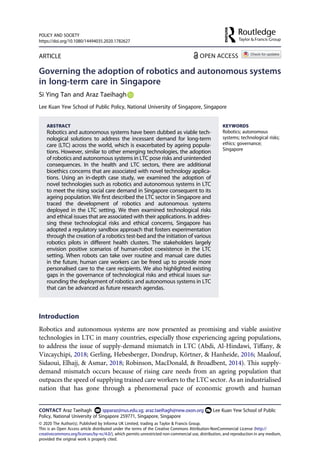 ARTICLE
Governing the adoption of robotics and autonomous systems
in long-term care in Singapore
Si Ying Tan and Araz Taeihagh
Lee Kuan Yew School of Public Policy, National University of Singapore, Singapore
ABSTRACT
Robotics and autonomous systems have been dubbed as viable tech­
nological solutions to address the incessant demand for long-term
care (LTC) across the world, which is exacerbated by ageing popula­
tions. However, similar to other emerging technologies, the adoption
of robotics and autonomous systems in LTC pose risks and unintended
consequences. In the health and LTC sectors, there are additional
bioethics concerns that are associated with novel technology applica­
tions. Using an in-depth case study, we examined the adoption of
novel technologies such as robotics and autonomous systems in LTC
to meet the rising social care demand in Singapore consequent to its
ageing population. We first described the LTC sector in Singapore and
traced the development of robotics and autonomous systems
deployed in the LTC setting. We then examined technological risks
and ethical issues that are associated with their applications. In addres­
sing these technological risks and ethical concerns, Singapore has
adopted a regulatory sandbox approach that fosters experimentation
through the creation of a robotics test-bed and the initiation of various
robotics pilots in different health clusters. The stakeholders largely
envision positive scenarios of human-robot coexistence in the LTC
setting. When robots can take over routine and manual care duties
in the future, human care workers can be freed up to provide more
personalised care to the care recipients. We also highlighted existing
gaps in the governance of technological risks and ethical issues sur­
rounding the deployment of robotics and autonomous systems in LTC
that can be advanced as future research agendas.
KEYWORDS
Robotics; autonomous
systems; technological risks;
ethics; governance;
Singapore
Introduction
Robotics and autonomous systems are now presented as promising and viable assistive
technologies in LTC in many countries, especially those experiencing ageing populations,
to address the issue of supply-demand mismatch in LTC (Abdi, Al-Hindawi, Tiffany, &
Vizcaychipi, 2018; Gerling, Hebesberger, Dondrup, Körtner, & Hanheide, 2016; Maalouf,
Sidaoui, Elhajj, & Asmar, 2018; Robinson, MacDonald, & Broadbent, 2014). This supply-
demand mismatch occurs because of rising care needs from an ageing population that
outpaces the speed of supplying trained care workers to the LTC sector. As an industrialised
nation that has gone through a phenomenal pace of economic growth and human
CONTACT Araz Taeihagh spparaz@nus.edu.sg; araz.taeihagh@new.oxon.org Lee Kuan Yew School of Public
Policy, National University of Singapore 259771, Singapore, Singapore
POLICY AND SOCIETY
https://doi.org/10.1080/14494035.2020.1782627
© 2020 The Author(s). Published by Informa UK Limited, trading as Taylor & Francis Group.
This is an Open Access article distributed under the terms of the Creative Commons Attribution-NonCommercial License (http://
creativecommons.org/licenses/by-nc/4.0/), which permits unrestricted non-commercial use, distribution, and reproduction in any medium,
provided the original work is properly cited.
 