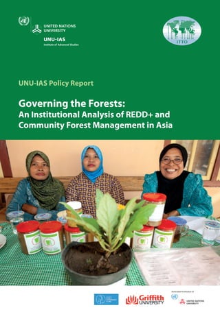 UNU-IAS Policy Report
Governing the Forests:
An Institutional Analysis of REDD+ and
Community Forest Management in Asia
UNU-IAS Policy Report
Governing the Forests:
An Institutional Analysis of REDD+ and
Community Forest Management in Asia
Associated Institution of
REDD+hasbecomeanimportantcomponentinthediscussionsonclimatechangeandforestgovernance,
but there is further need to understand the linkages with local governance and the challenges for its
implementation. This joint report will serve as a useful reference for policymakers, professionals and
practitioners as they work to promote REDD+ in ways that tackle climate change and biodiversity loss
but also respect concerns and listen to the voice of local stakeholders.
Jose Puppim de Oliveira	 UNU-IAS, Japan
Tim Cadman	 Griffith University, Australia
Hwan Ok Ma	 The International Tropical Timber
	 Organization (ITTO), Japan
Tek Maraseni	 The University of Southern Queensland, Australia
Anar Koli	 University of Tsukuba, Japan
Yogesh D. Jadhav	 Barli Development Institute for Rural Women, India
Dede Prabowo	 United Nations University Institute for
	 Sustainability and Peace (UNU-ISP), Japan
United National University
Institute of Advanced Studies
6F, International Organizations Center
Pacifico-Yokohama, 1-1-1 Minato Mirai
Nishi-ku, Yokohama 220-8520, Japan
Tel +81 45 221 2300
Fax +81 45 221 2302
Email unuias@ias.unu.edu
URL http://www.ias.unu.edu
International Tropical Timber Organization
International Organizations Center, 5th
Floor
Pacifico-Yokohama 1-1-1, Minato-Mirai,
Nishi-ku, Yokohama 220-0012, Japan
Tel +81 45 223 1110
Fax +81 45 223 1111
Email itto@itto.int
URL http://www.itto.int/
 