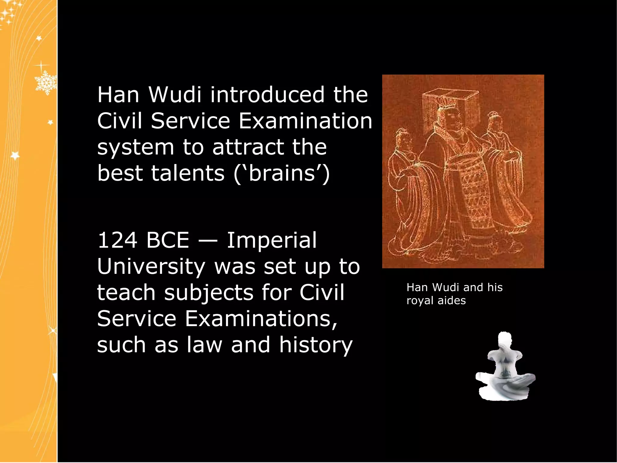 Chapter 4 Slide 20 Han Wudi introduced the Civil Service Examination system to attract the best talents (‘brains’) 124 BCE — Imperial University was set up to teach subjects for Civil Service Examinations, such as law and history Han Wudi and his royal aides 