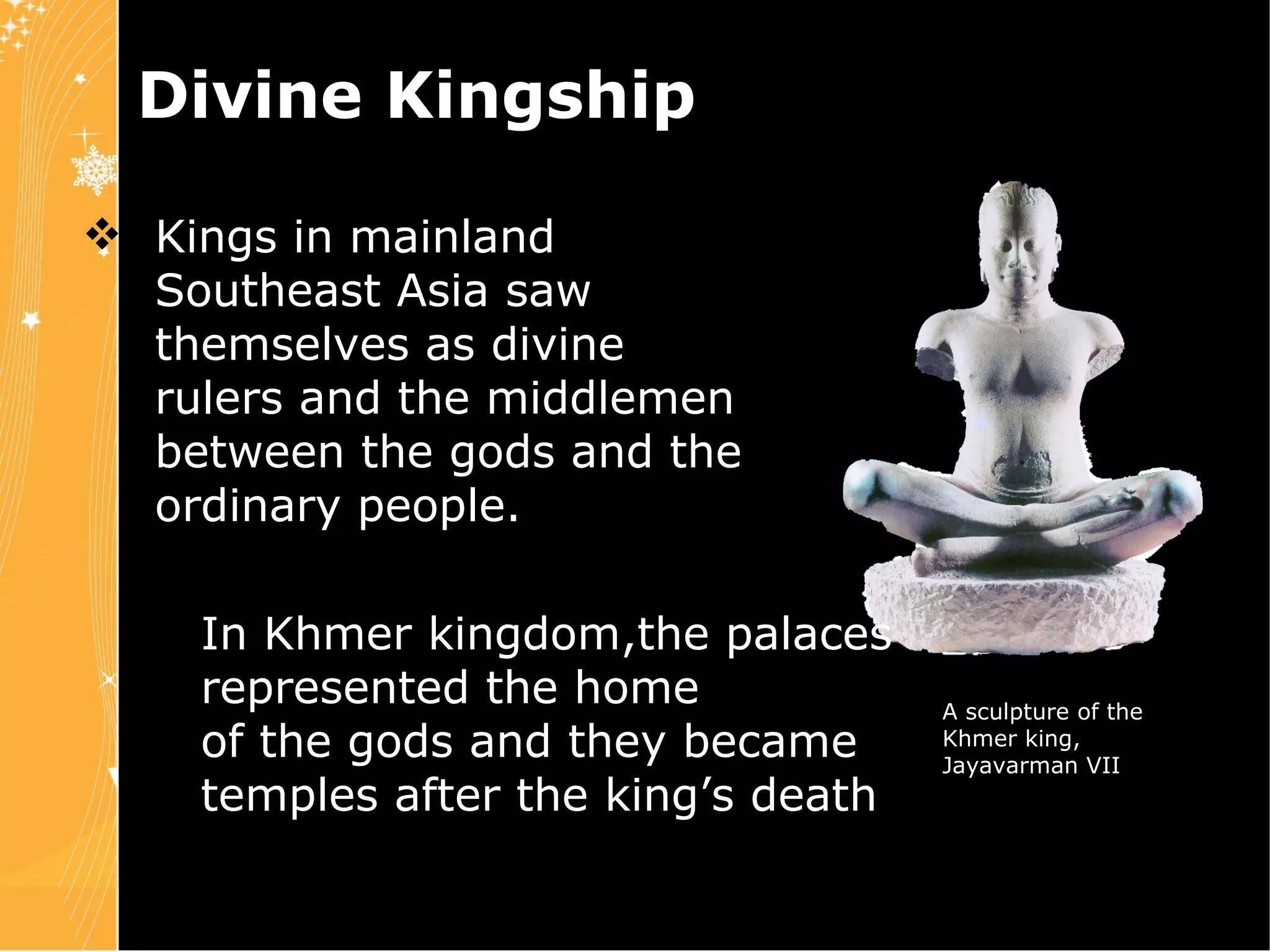 Divine Kingship Kings in mainland  Southeast Asia saw  themselves as divine  rulers and the middlemen  between the gods and the  ordinary people. Chapter 4 Slide 22 In Khmer kingdom,the palaces  represented the home  of the gods and they became  temples after the king’s death . A sculpture of the Khmer king, Jayavarman VII 