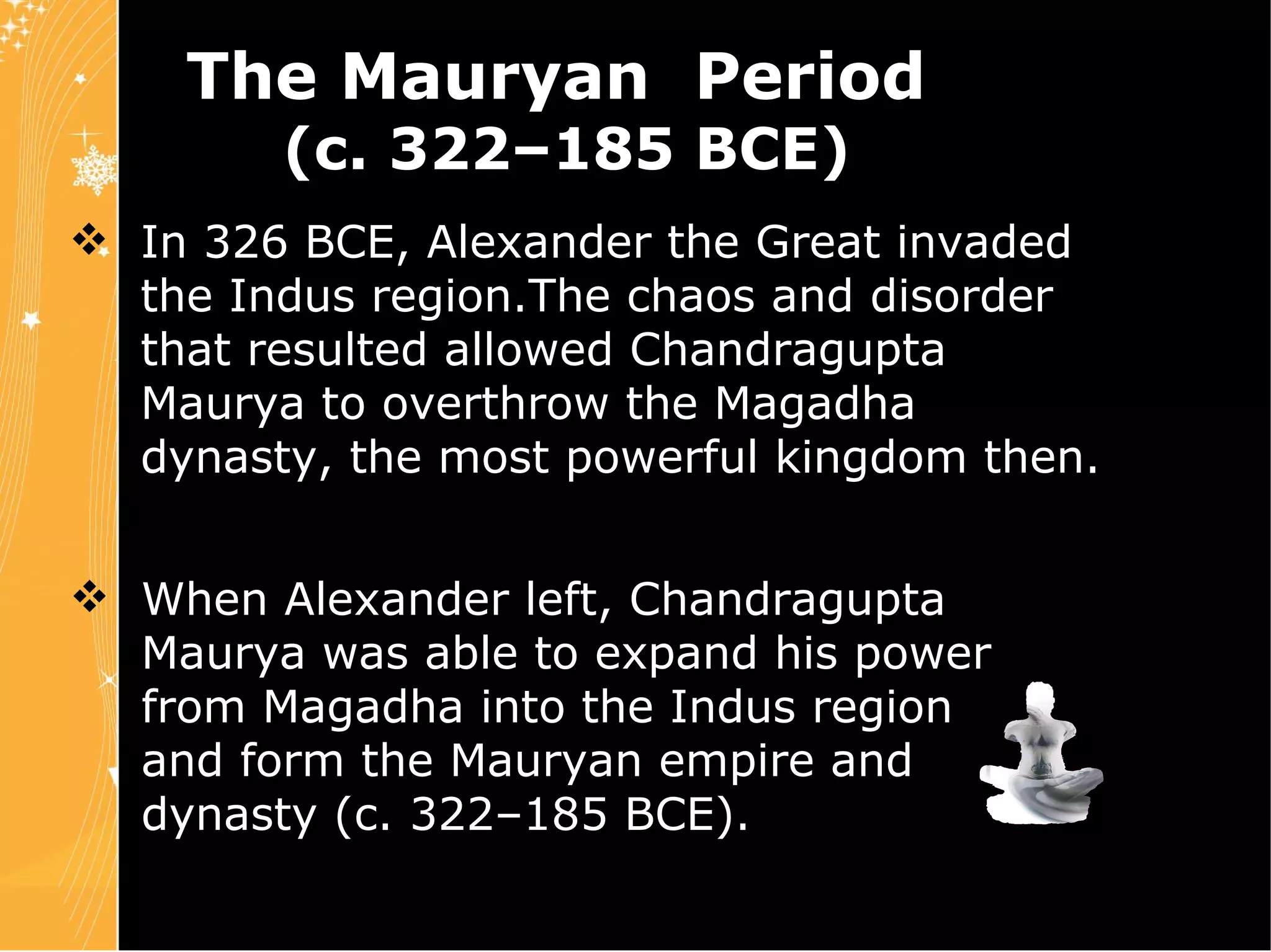 In 326 BCE, Alexander the Great invaded  the Indus region.The chaos and disorder  that resulted allowed Chandragupta  Maurya to overthrow the Magadha  dynasty, the most powerful kingdom then.  The Mauryan  Period  (c. 322–185 BCE) Chapter 4 Slide 6 When Alexander left, Chandragupta  Maurya was able to expand his power  from Magadha into the Indus region  and form the Mauryan empire and  dynasty (c. 322–185 BCE). 