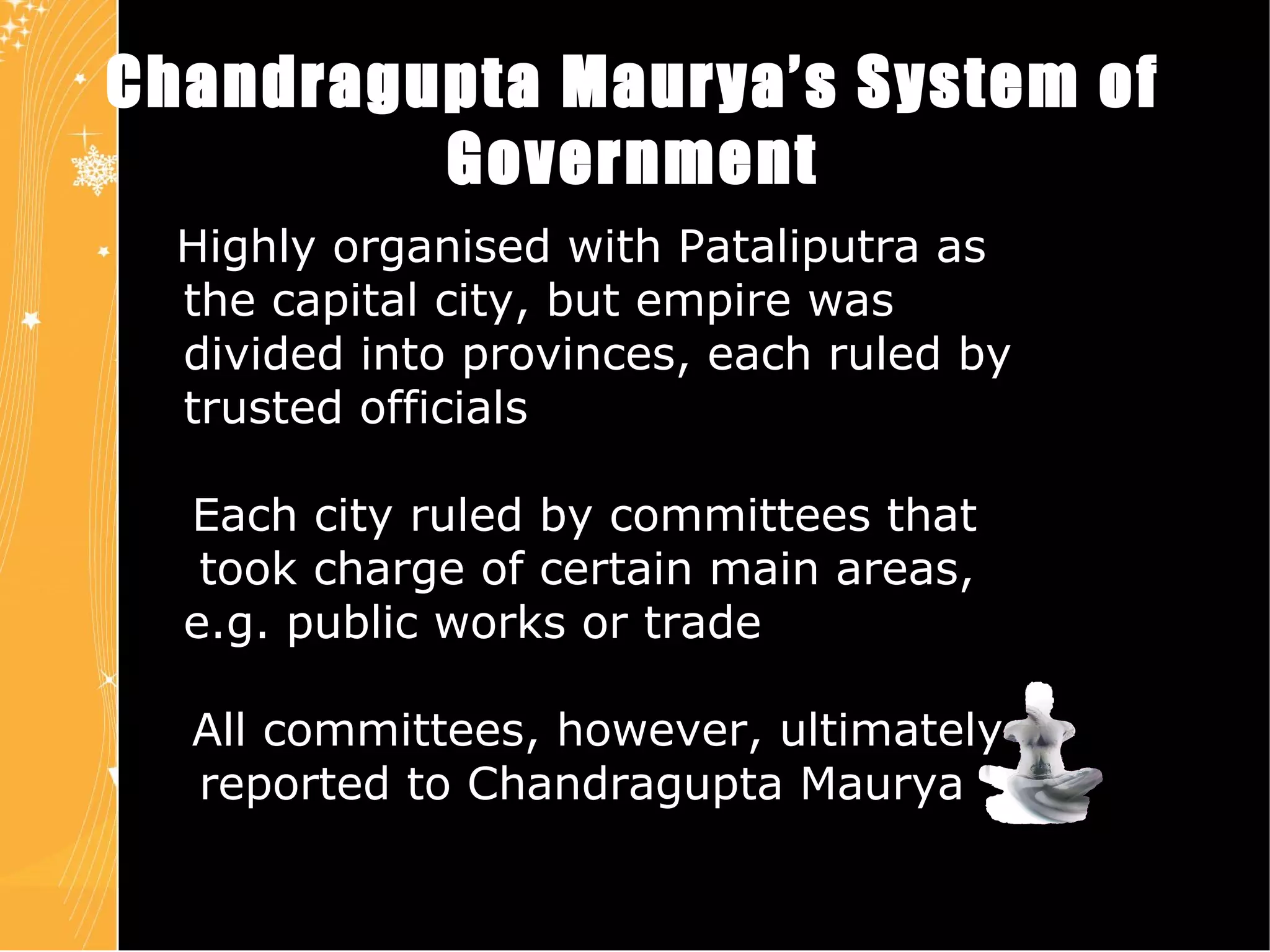 Chandragupta Maurya’s   System of Government Highly organised with Pataliputra as  the capital city, but empire was  divided into provinces, each ruled by  trusted officials Each city ruled by committees that  took charge of certain main areas,  e.g. public works or trade All committees, however, ultimately  reported to Chandragupta Maurya Chapter 4 Slide 8 