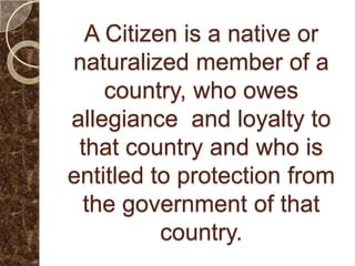 A Citizen is a native or
naturalized member of a
    country, who owes
allegiance and loyalty to
 that country and who is
entitled to protection from
  the government of that
          country.
 