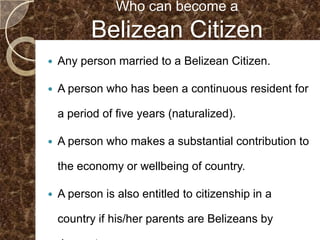 Who can become a
           Belizean Citizen
   Any person married to a Belizean Citizen.

   A person who has been a continuous resident for

    a period of five years (naturalized).

   A person who makes a substantial contribution to

    the economy or wellbeing of country.

   A person is also entitled to citizenship in a

    country if his/her parents are Belizeans by
 
