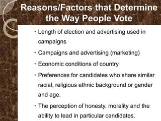 Reasons/Factors that Determine
     the Way People Vote
   Length of election and advertising used in
   campaigns
   Campaigns and advertising (marketing)
   Economic conditions of country
   Preferences for candidates who share similar
   racial, religious ethnic background or gender
   and age.
   The perception of honesty, morality and the
   ability to lead in particular candidates.
 