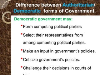 Difference between Authoritarian/
Democratic forms of Government..
Democratic government may:
  Form competing political parties
  Select their representatives from
   among competing political parties.

  Make an input in government’s policies.
  Criticize government’s policies.
  Challenge their decisions in courts of
 