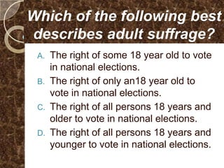 Which of the following best
describes adult suffrage?
 A.   The right of some 18 year old to vote
      in national elections.
 B.   The right of only an18 year old to
      vote in national elections.
 C.   The right of all persons 18 years and
      older to vote in national elections.
 D.   The right of all persons 18 years and
      younger to vote in national elections.
 