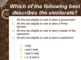 Which of the following best
describes the electorate?
I.   All who are eligible to vote to elect a government.
II. All who are eligible to vote to elect a Prime
     Minister.
III. All who are eligible to vote to elect a leader of the
     opposition.
IV. All who are eligible to vote to elect a parliament.


       A.   i only
       B.   i and ii only
       C.   i and iv only
       D.   i, ii, iii and iv
 