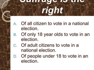 Suffrage is the
          right
A. Of all citizen to vote in a national
   election.
B. Of only 18 year olds to vote in an
   election.
C. Of adult citizens to vote in a
   national election.
D. Of people under 18 to vote in an
   election.
 