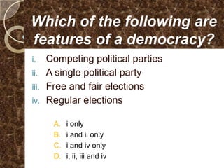 Which of the following are
features of a democracy?
i.     Competing political parties
ii.    A single political party
iii.   Free and fair elections
iv.    Regular elections

        A.   i only
        B.   i and ii only
        C.   i and iv only
        D.   i, ii, iii and iv
 