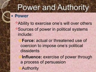 Power and Authority
• Power
 ◦Ability to exercise one’s will over others
 ◦Sources of power in political systems
  include:
  Force: actual or threatened use of
    coercion to impose one’s political
    dissidents
  Influence: exercise of power through
    a process of persuasion
  Authority
 