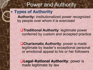 Power and Authority
• Types of Authority
   Authority: institutionalized power recognized
   by people over whom it is exercised

    Traditional Authority: legitimate power
     conferred by custom and accepted practice

    Charismatic Authority: power is made
     legitimate by leader’s exceptional personal
     or emotional appeal to his or her followers

    Legal-Rational Authority: power is
     made legitimate by law
 