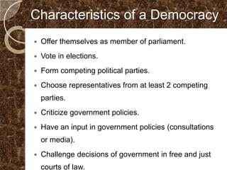 Characteristics of a Democracy
   Offer themselves as member of parliament.
   Vote in elections.
   Form competing political parties.
   Choose representatives from at least 2 competing
    parties.
   Criticize government policies.
   Have an input in government policies (consultations
    or media).
   Challenge decisions of government in free and just
    courts of law.
 