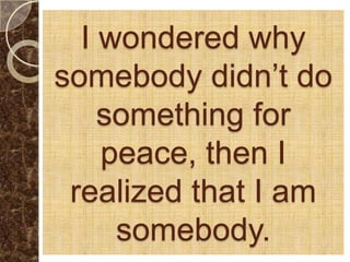 I wondered why
somebody didn’t do
    something for
    peace, then I
 realized that I am
     somebody.
 