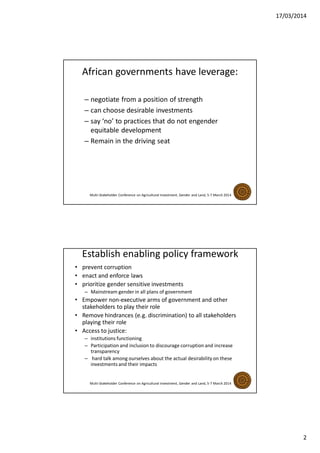 17/03/2014
2
African governments have leverage:
– negotiate from a position of strength
– can choose desirable investments
– say ‘no’ to practices that do not engender
equitable development
– Remain in the driving seat
Multi-Stakeholder Conference on Agricultural Investment, Gender and Land, 5-7 March 2014
Establish enabling policy framework
• prevent corruption
• enact and enforce laws
• prioritize gender sensitive investments
– Mainstream gender in all plans of government
• Empower non-executive arms of government and other
stakeholders to play their role
• Remove hindrances (e.g. discrimination) to all stakeholders
playing their role
• Access to justice:
– institutions functioning
– Participation and inclusion to discourage corruption and increase
transparency
– hard talk among ourselves about the actual desirability on these
investments and their impacts
Multi-Stakeholder Conference on Agricultural Investment, Gender and Land, 5-7 March 2014
 