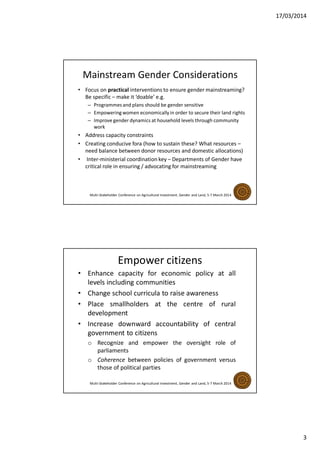 17/03/2014
3
Mainstream Gender Considerations
• Focus on practical interventions to ensure gender mainstreaming?
Be specific – make it ‘doable’ e.g.
– Programmes and plans should be gender sensitive
– Empoweringwomen economically in order to secure their land rights
– Improve gender dynamics at household levels through community
work
• Address capacity constraints
• Creating conducive fora (how to sustain these? What resources –
need balance between donor resources and domestic allocations)
• Inter-ministerial coordination key – Departments of Gender have
critical role in ensuring / advocating for mainstreaming
Multi-Stakeholder Conference on Agricultural Investment, Gender and Land, 5-7 March 2014
Empower citizens
• Enhance capacity for economic policy at all
levels including communities
• Change school curricula to raise awareness
• Place smallholders at the centre of rural
development
• Increase downward accountability of central
government to citizens
o Recognize and empower the oversight role of
parliaments
o Coherence between policies of government versus
those of political parties
Multi-Stakeholder Conference on Agricultural Investment, Gender and Land, 5-7 March 2014
 